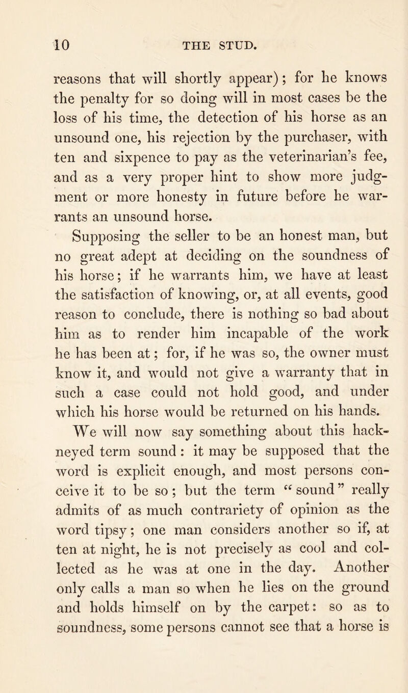 reasons that will shortly appear); for he knows the penalty for so doing will in most cases be the loss of his time, the detection of his horse as an unsound one, his rejection by the purchaser, with ten and sixpence to pay as the veterinarian’s fee, and as a very proper hint to show more judg- ment or more honesty in future before he war- rants an unsound horse. Supposing the seller to be an honest man, but no great adept at deciding on the soundness of his horse; if he warrants him, we have at least the satisfaction of knowing, or, at all events, good reason to conclude, there is nothing so bad about him as to render him incapable of the work he has been at; for, if he was so, the owner must know' it, and w^ould not give a w'arranty that in such a case could not hold good, and under which his horse would be returned on his hands. We will now say something about this hack- neyed term sound : it may be supposed that the word is explicit enough, and most persons con- ceive it to be so ; but the term “ sound ” really admits of as much contrariety of opinion as the word tipsy; one man considers another so if, at ten at night, he is not precisely as cool and col- lected as he was at one in the day. Another only calls a man so when he lies on the ground and holds himself on by the carpet: so as to soundness, some persons cannot see that a horse is
