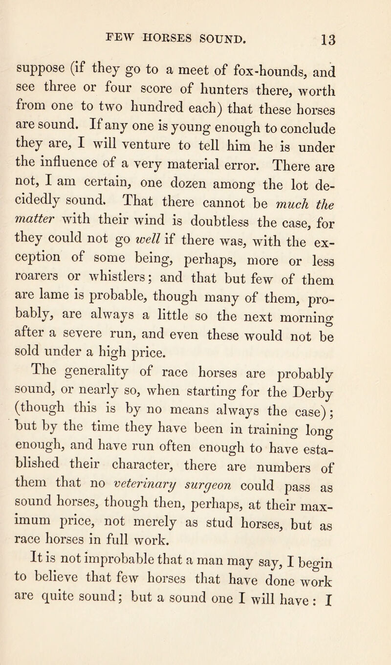 suppose (if they go to a meet of fox-hounds, and see three or four score of hunters there, worth from one to two hundred each) that these horses are sound. If any one is young enough to conclude they are, I will venture to tell him he is under the influence of a very material error. There are not, I am certain, one dozen among the lot de- cidedly sound. That there cannot be much the matter with their wind is doubtless the case, for they could not go well if there was, with the ex- ception of some being, perhaps, more or less roarers or whistlers; and that but few of them are lame is probable, though many of them, pro- bably, are always a little so the next morning after a severe run, and even these would not be sold under a high price. The generality of race horses are probably sound, or nearly so, when starting for the Derby (though this is by no means always the case); but by the time they have been in training long enough, and have run often enough to have esta- blished their character, there are numbers of them that no veterinary surgeon could pass as sound horses, though then, perhaps, at their max- imum pi ice, not merely as stud horses, but as race horses in full work. It is not improbable that a man may say, I begin to believe that few horses that have done work are quite sound; but a sound one I will have : I