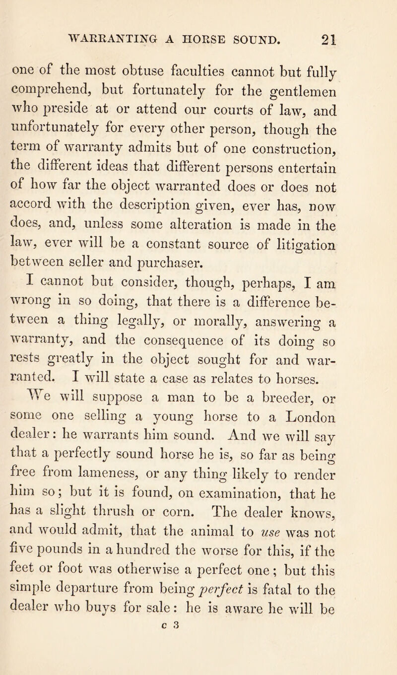 one of the most obtuse faculties cannot but fully comprehend, but fortunately for the gentlemen who preside at or attend our courts of law, and unfortunately for every other person, though the term of warranty admits but of one construction, the different ideas that different persons entertain of how far the object warranted does or does not accord with the description given, ever has, now does, and, unless some alteration is made in the law, ever wdll be a constant source of litigation between seller and purchaser. I cannot but consider, though, perhaps, I am wrong in so doing, that there is a difference be- tween a thing legally, or morally, answering a warranty, and the consequence of its doing so rests greatly in the object sought for and war- ranted. I will state a case as relates to horses. We will suppose a man to be a breeder, or some one selling a young horse to a London dealer: he warrants him sound. And we will say that a perfectly sound horse he is, so far as being free from lameness, or any thing likely to render him so; but it is found, on examination, that he has a slight thrush or corn. The dealer knows, and would admit, that the animal to use was not five pounds in a hundred the worse for this, if the feet or foot was otherwise a perfect one; but this simple departure from being perfect is fatal to the dealer who buys for sale: he is aware he will be