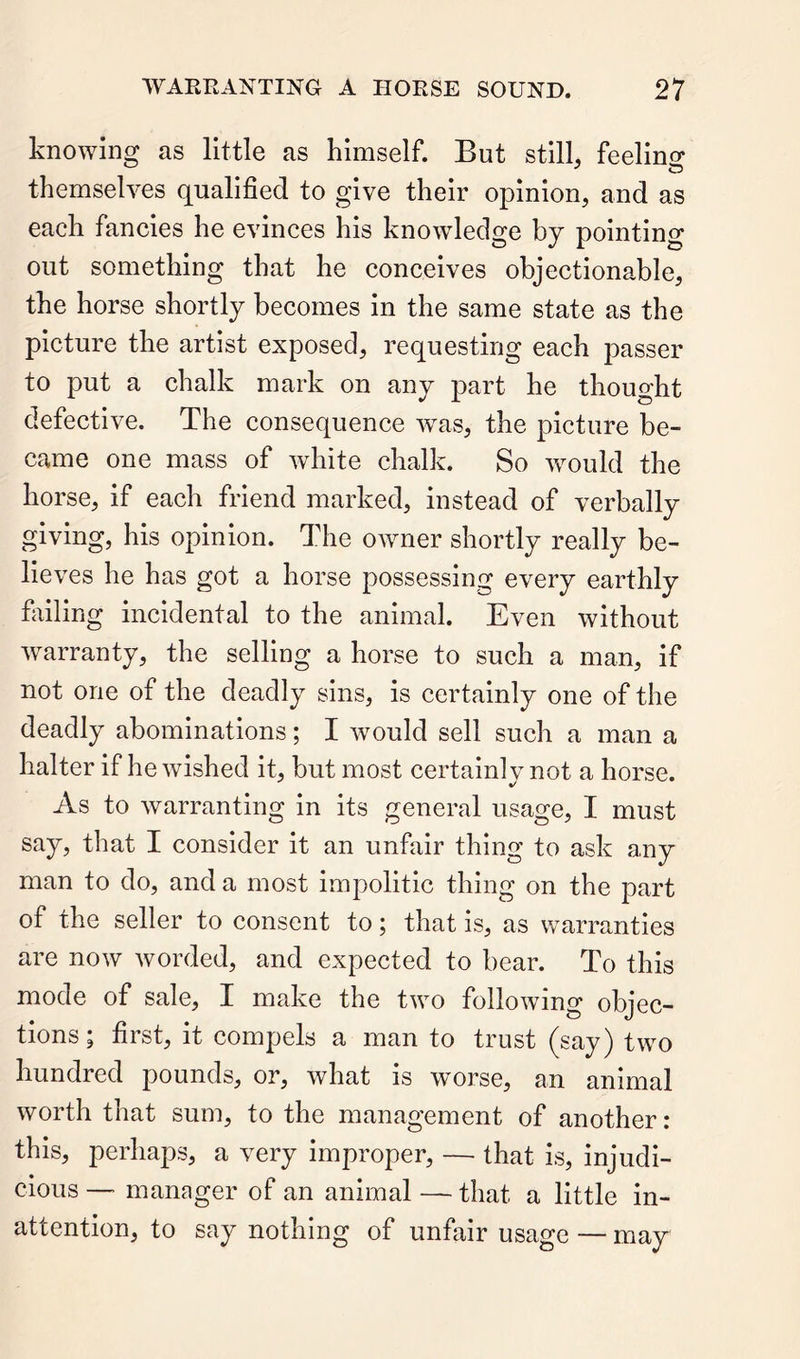 knowing as little as himself. But still, feellno* themselves qualified to give their opinion, and as each fancies he evinces his knowledge by pointing out something that he conceives objectionable, the horse shortly becomes in the same state as the picture the artist exposed, requesting each passer to put a chalk mark on any part he thought defective. The consequence was, the picture be- came one mass of white chalk. So wmuld the horse, if each friend marked, instead of verbally giving, his opinion. The owner shortly really be- lieves he has got a horse possessing every earthly failing incidental to the animal. Even without warranty, the selling a horse to such a man, if not one of the deadly sins, is certainly one of the deadly abominations; I would sell such a man a halter if he wished it, but most certain! v not a horse. As to warranting in its general usage, I must say, that I consider it an unfair thing to ask any man to do, and a most impolitic thing on the part of the seller to consent to; that is, as warranties are now worded, and expected to bear. To this mode of sale, I make the two following objec- tions; first, it compels a man to trust (say) two hundred pounds, or, what is worse, an animal worth that sum, to the management of another: this, perhaps, a very Improper, — that is, injudi- cious — manager of an animal—that a little in- attention, to say nothing of unfair usage — may