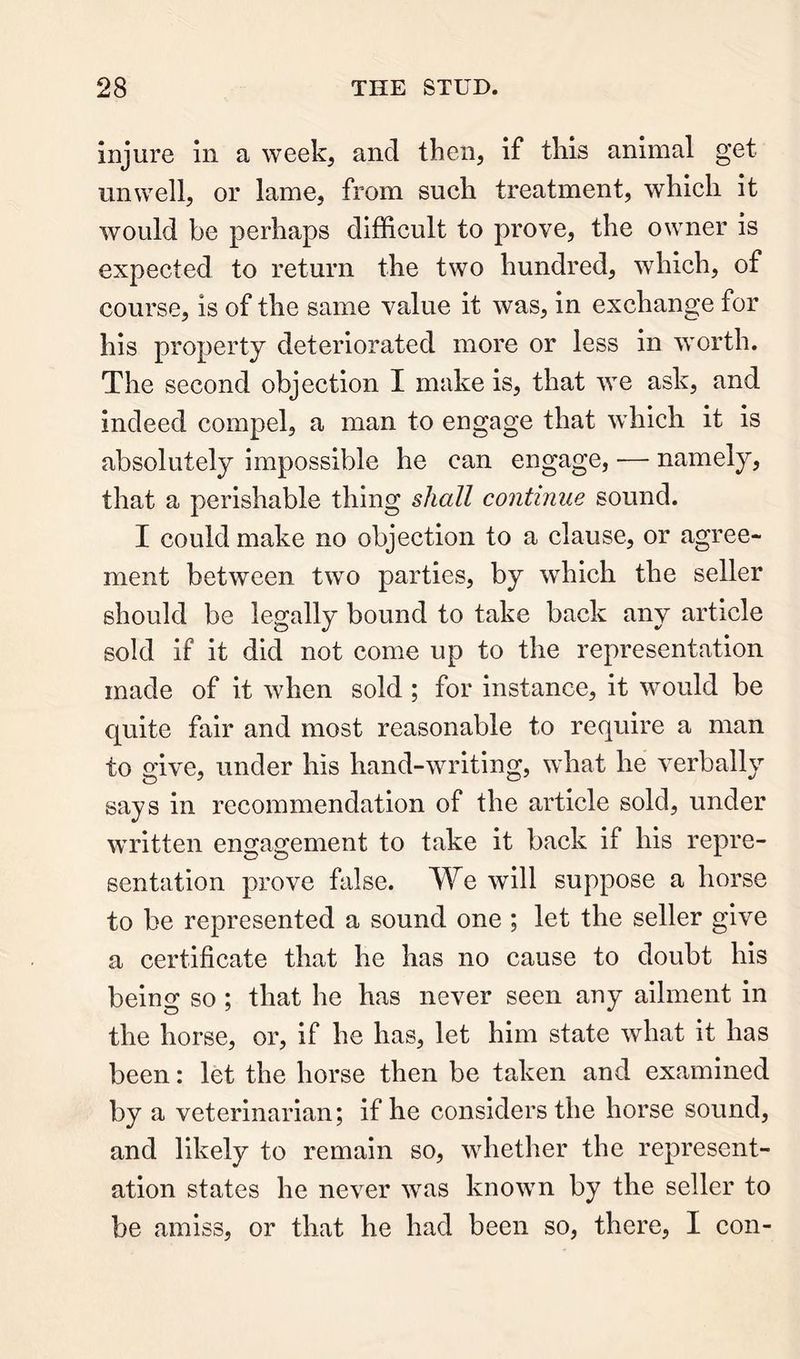 injure in a week, and then, if this animal get unwell, or lame, from such treatment, which it would be perhaps difficult to prove, the owner is expected to return the two hundred, which, of course, is of the same value it was, in exchange for his property deteriorated more or less in worth. The second objection I make is, that we ask, and indeed compel, a man to engage that which it is absolutely impossible he can engage, — namely, that a perishable thing shall continue sound. I could make no objection to a clause, or agree- ment between two parties, by which the seller should be legally bound to take back any article sold if it did not come up to the representation made of it when sold ; for instance, it would be quite fair and most reasonable to require a man to give, under his hand-writing, what he verbally says in recommendation of the article sold, under written engagement to take it back if his repre- sentation prove false. We will suppose a horse to be represented a sound one ; let the seller give a certificate that he has no cause to doubt his being so ; that he has never seen any ailment in the horse, or, if he has, let him state what it has been: let the horse then be taken and examined by a veterinarian; if he considers the horse sound, and likely to remain so, whether the represent- ation states he never was known by the seller to be amiss, or that he had been so, there, I con-