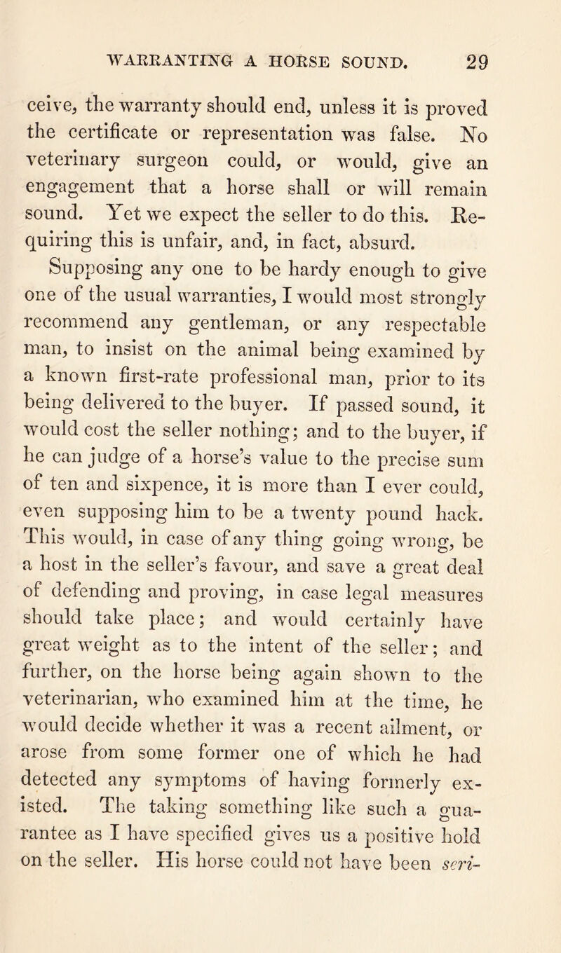 ceive, the warranty should end, unless it is proved the certificate or representation was false. No veterinary surgeon could, or would, give an engagement that a horse shall or Avill remain sound. Yet we expect the seller to do this. Ee- quiring this is unfair, and, in fact, absurd. Supposing any one to be hardy enough to give one of the usual warranties, I would most strongly recommend any gentleman, or any respectable man, to insist on the animal being examined by a known first-rate professional man, prior to its being delivered to the buyer. If passed sound, it would cost the seller nothing; and to the buyer, if he can judge of a horse’s value to the precise sum of ten and sixpence, it is more than I ever could, even supposing him to be a twenty pound hack. This would, in case of any thing going wrong, be a host in the seller’s favour, and save a great deal of defending and proving, in case legal measures should take place; and would certainly have great weight as to the intent of the seller; and further, on the horse being again shown to the veterinarian, who examined him at the time, he would decide whether it was a recent ailment, or arose from some former one of which he had detected any symptoms of having formerly ex- isted. The taking something like such a o’ua- rantee as I have specified gives us a positive hold on the seller. His horse could not have been seri-