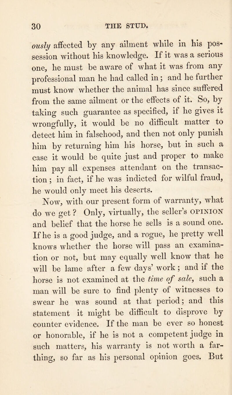 ously affected by any ailment wlille in his pos- session without his knowledge. If it was a serious one, he must be aware of what it was from any professional man he had called in; and he further must know whether the animal has since suffered from the same ailment or the effects of it. So, by taking such guarantee as specified, if he gives it wrongfully, it would be no difficult matter to detect him in falsehood, and then not only punish him by returning him his horse, but in such a case it would be quite just and proper to make him pay all expenses attendant on the transac- tion ; in fact, if he was indicted for wilful fraud, he would only meet his deserts. N^ow, with our present form of warranty, what do we get ? Only, virtually, the seller’s opinion and belief that the horse he sells is a sound one. If he is a good judge, and a rogue, he pretty well knows whether the horse will pass an examina- tion or not, but may equally well know that he will be lame after a few days’ work ; and if the horse is not examined at the time of sale, such a man will be sure to find plenty of witnesses to swear he was sound at that period; and this statement it might be difficult to disprove by counter evidence. If the man be ever so honest or honorable, if he is not a competent judge in such matters, his warranty is not worth a far- thing, so far as his personal opinion goes. But