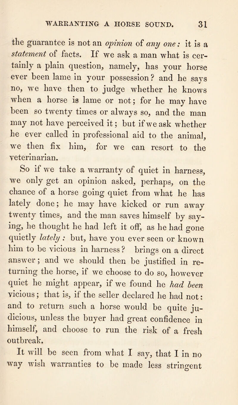 the guarantee is not an opinion of any one: it is a statement of facts. If we ask a man what is cer- tainly a plain question, namely, has your horse ever been lame in your possession? and he says no, we have then to judge whether he knows when a horse is lame or not; for he may have been so twenty times or always so, and the man may not have perceived it; but if we ask whether he ever called in professional aid to the animal, we then fix him, for we can resort to the veterinarian. So if we take a warranty of quiet in harness, we only get an opinion asked, perhaps, on the chance of a horse going quiet from what he has lately done; he may have kicked or run away twenty times, and the man saves himself by say- ing, he thought he had left it off, as he had gone quietly lately : but, have you ever seen or known him to be vicious in harness ? brings on a direct answer; and we should then be justified in re- turning the horse, if we choose to do so, however quiet he might appear, if we found he had been vicious; that is, if the seller declared he had not: and to return such a horse would be quite ju- dicious, unless the buyer had great confidence in himself, and choose to run the risk of a fresh outbreak. It will be seen from what I say, that I in no way wish warranties to be made less strinirent