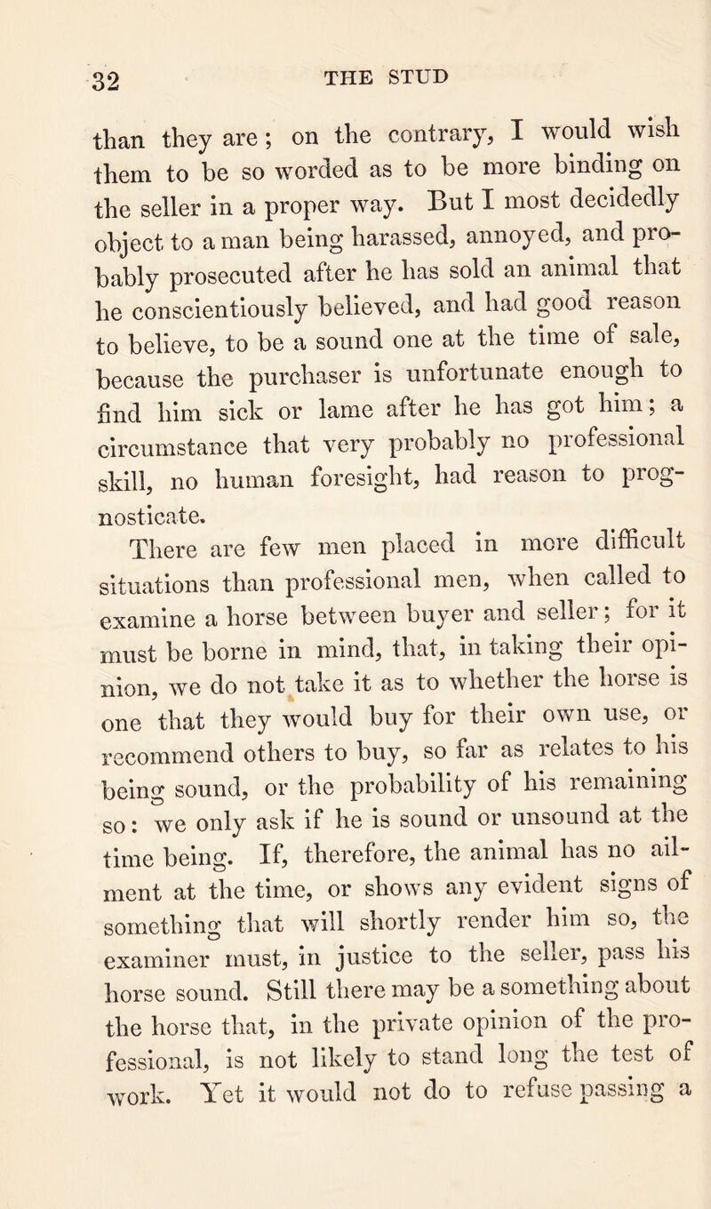 than they are; on the contrary, I would wish them to be so worded as to be more binding on the seller in a proper way. But I most decidedly object to a man being harassed, annoyed, and pro- bably prosecuted after he has sold an animal that he conscientiously believed, and had good reason to believe, to be a sound one at the time of sale, because the purchaser is unfortunate enough to find him sick or lame after he has got him; a circumstance that very probably no professional skill, no human foresight, had reason to prog- nosticate. There are few men placed in more difficult situations than professional men, when called to examine a horse between buyer and seller; for it must be borne in mind, that, in taking their opi- nion, we do not take it as to whether the horse is one that they would buy for their own use, or recommend others to buy, so far as i elates to his being sound, or the probability of his remaining so: we only ask if he is sound or unsound at the time being. If, therefore, the animal has no ail- ment at the time, or shows any evident signs of something that will shortly render him so, the examiner must, in justice to the sellei, pass hi& horse sound. Still there may be a something about the horse that, in the private opinion of the pro- fessional, is not likely to stand long the test of work. Yet it would not do to refuse passing a
