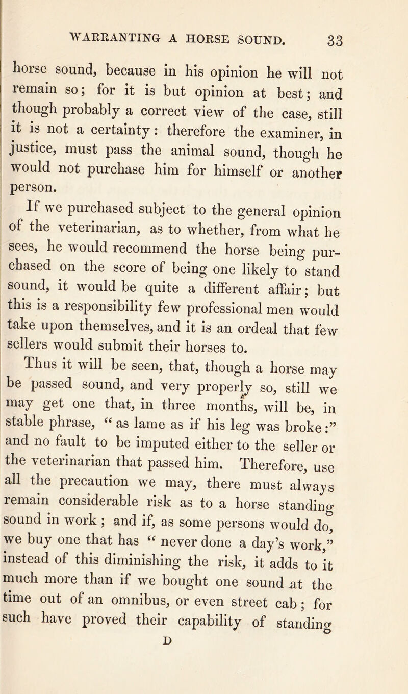 horse sound, because in his opinion he will not remain so; for it is but opinion at best; and though probably a correct view of the case, still i it is not a certainty: therefore the examiner, in justice, must pass the animal sound, though he would not purchase him for himself or another person. If we purchased subject to the general opinion of the veterinarian, as to whether, from what he sees, he would recommend the horse being pur- chased on the score of being one likely to stand sound, it would be quite a different affair; but this is a responsibility few professional men would take upon themselves, and it is an ordeal that few sellers would submit their horses to. Thus it will be seen, that, though a horse may be passed sound, and very properly so, still we may get one that, in three months, will be, in stable phrase, as lame as if his leg was broke and no fault to be imputed either to the seller or the veterinarian that passed him. Therefore, use all the precaution we may, there must always remain considerable risk as to a horse standino- sound in work ; and if, as some persons would do, we buy one that has never done a day’s work,” instead of this diminishing the risk, it adds to it much more than if we bought one sound nt the time out of an omnibus, or even street cab; for such have proved their capability of standing D