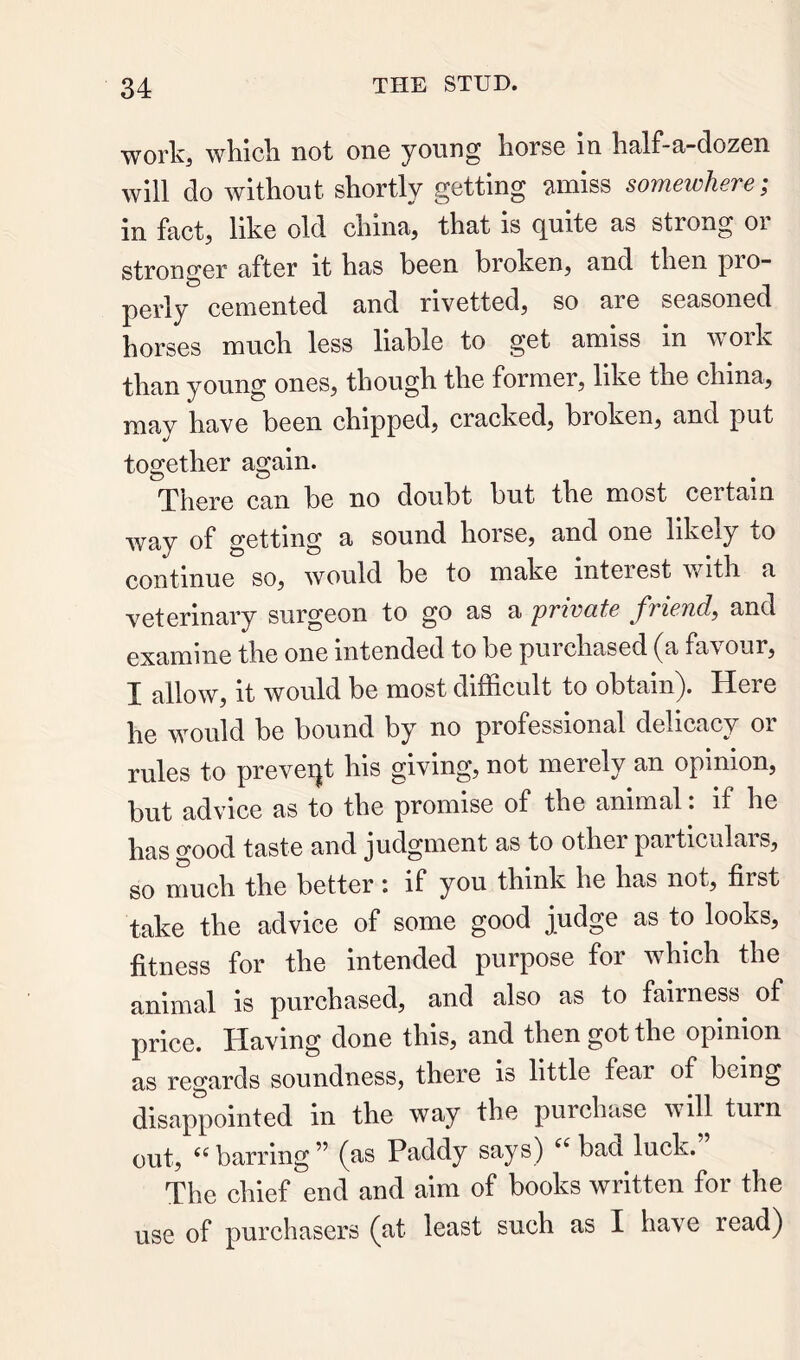 work, whicli not one young horse In half-a-dozen will do without shortly getting amiss somewhere; in fact, like old china, that is quite as strong or stronger after it has been broken, and then pro- perly cemented and rivetted, so are seasoned horses much less liable to get amiss in work than young ones, though the former, like the china, may have been chipped, cracked, broken, and put together again. There can be no doubt but the most certain way of getting a sound horse, and one likely to continue so, would be to make inteiest with a veterinary surgeon to go as a private friend, and examine the one intended to be purchased (a favour, I allow, it would be most difficult to obtain). Here he would be bound by no professional delicacy or j’^tes to preveijt his gi^iug, not merely an opinion, but advice as to the promise of the animal. if he has good taste and judgment as to other particulais, so much the better : if you think he has not, first take the advice of some good judge as to looks, fitness for the intended purpose for which the animal is purchased, and also as to fairness of price. Having done this, and then got the opinion as regards soundness, there is little fear of being disappointed in the way the purchase mil turn out, ‘‘barring” (as Paddy says) “ bad luck. The chief end and aim of books written for the use of purchasers (at least such as I have read)