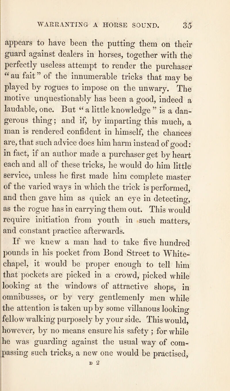 appears to have been the putting them on their guard against dealers in horses, together with the perfectly useless attempt to render the purchaser au fait ” of the innumerable tricks that may be played by rogues to impose on the unwary. The motive unquestionably has been a good, indeed a laudable, one. But a little knowledge ” is a dan- gerous thing; and if, by imparting this much, a man is rendered confident in himself, the chances are, that such advice does him harm instead of good: in fact, if an author made a purchaser get by heart each and all of these tricks, he would do him little service, unless he first made him complete master of the varied ways in which the trick is performed, and then gave him as quick an eye in detecting, as the rogue has in carrying them out. This would require initiation from youth in such matters, and constant practice afterwards. If we knew a man had to take five hundred pounds in his pocket from Bond Street to White- chapel, it would be proper enough to tell him that pockets are picked in a crowd, picked while looking at the windows of attractive shops, in omnibusses, or by very gentlemenly men while the attention is taken up by some villanous looking fellow walking purposely by your side. This would, however, by no means ensure his safety ; for while he was guarding against the usual way of com- passiug such tricks, a new one would be practised.