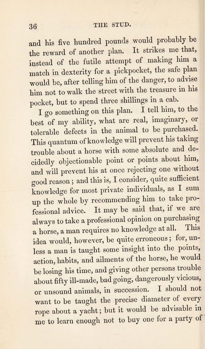 and his five hundred pounds would probably be the reward of another plan. It strikes me that, instead of the futile attempt of making him a match in dexterity for a pickpocket, the safe plan would be, after telling him of the danger, to advise him not to walk the street with the treasure in his pocket, but to spend three shillings in a cab. I go something on this plan. I tell him, to the best of my ability, what are real, imaginary, or tolerable defects in the animal to be purchased. This quantum of knowledge will prevent his taking trouble about a horse with some absolute and de- cidedly objectionable point or points about him, and will prevent his at once rejecting one without good reason; and this is, I consider, quite sufficient knowledge for most private individuals, as I sum up the whole by recommending him to take pro- fessional advice. It may be said that, if we are always to take a professional opinion on purchasing a horse, a man requires no knowledge at all. This idea would, however, be quite erroneous ; for,^ un- less a man is taught some insight into the points, action, habits, and ailments of the horse, he would be losing his time, and giving other persons trouble about fifty ill-made, bad going, dangerously vicious, or unsound animals, in succession. I should not want to be taught the precise diameter of every rope about a yacht; but it would be advisable in me to learn enough not to buy one for a party of