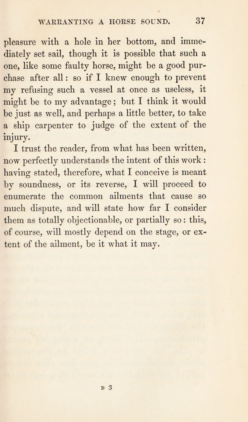 pleasure with a hole in her bottom, and imme- diately set sail, though it is possible that such a one, like some faulty horse, might be a good pur- chase after all: so if I knew enough to prevent my refusing such a vessel at once as useless, it might be to my advantage; but I think it vrould be just as well, and perhaps a little better, to take a ship carpenter to judge of the extent of the injury. I trust the reader, from what has been written, now perfectly understands the intent of this work: having stated, therefore, what I conceive is meant by soundness, or its reverse, I will proceed to enumerate the common ailments that cause so much dispute, and will state how far I consider them as totally objectionable, or partially so: this, of course, will mostly depend on the stage, or ex- tent of the ailment, be it what it may.