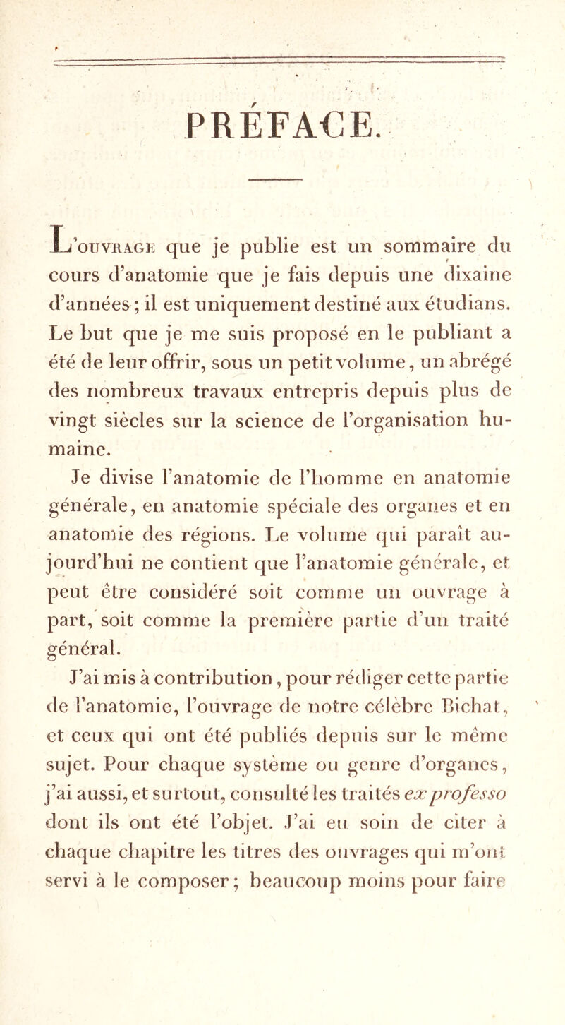 PREFA€E. cours d’anatomie que je fais depuis une dixaine d’années ; il est uniquement destiné aux étudians. Le but que je me suis proposé en le publiant a été de leur offrir, sous un petit volume, un abrégé des nombreux travaux entrepris depuis plus de vingt siècles sur la science de l’organisation hu- maine. Je divise l’anatomie de l’iiomme en anatomie générale, en anatomie spéciale des organes et en anatomie des régions. Le volume qui paraît au- jourd’hui ne contient que l’anatomie générale, et peut être considéré soit comme un ouvrage à part, soit comme la première partie d’un traité général. J’ai mis à contribution, pour rédiger cette partie de l’anatomie, l’ouvrage de notre célèbre Bichat, et ceux qui ont été publiés depuis sur le meme sujet. Pour chaque système ou genre d’organes, j’ai aussi, et surtout, consulté les traités ex professa dont ils ont été l’objet. J’ai eu soin de citer à chaque chapitre les titres des ouvrages qui m’ont servi à le composer; beaucoup moins pour faire
