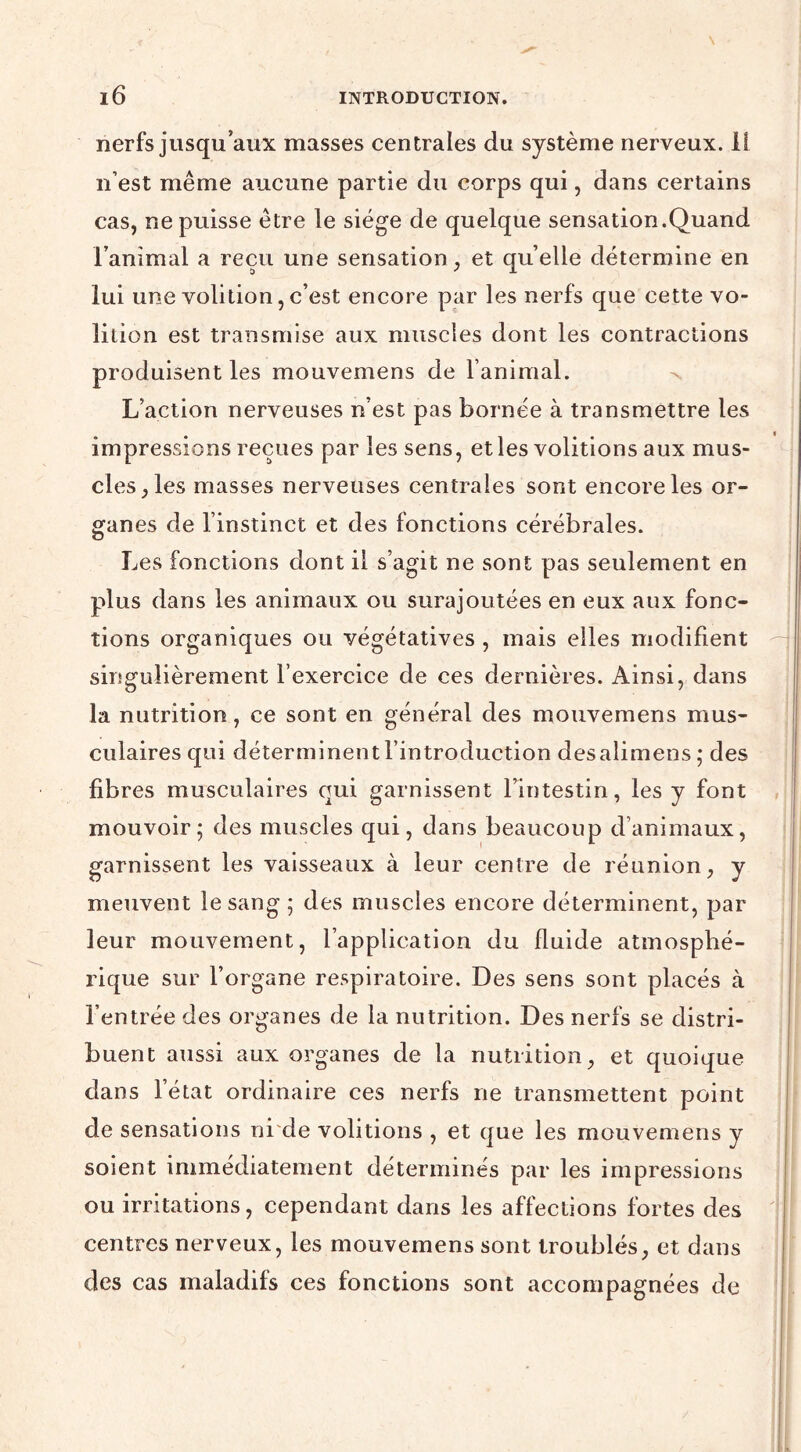 nerfs jusqu’aux masses centrales du système nerveux, li n’est même aucune partie du corps qui, dans certains cas, ne puisse être le siège de quelque sensation.Quand l’animal a reçu une sensation, et quelle détermine en lui une volition, c’est encore par les nerfs que cette vo- lilion est transmise aux muscles dont les contractions produisent les mouvemens de l’animal. L’action nerveuses n’est pas bornée à transmettre les impressions reçues par les sens, et les voûtions aux mus- cles, les masses nerveuses centrales sont encore les or- ganes de l’instinct et des fonctions cérébrales. Les fonctions dont il s’agit ne sont pas seulement en plus dans les animaux ou surajoutées en eux aux fonc- tions organiques ou végétatives , mais elles modifient singulièrement l’exercice de ces dernières. Ainsi, dans la nutrition, ce sont en général des mouvemens mus- culaires qui déterminent l’introduction desalimens; des fibres musculaires qui garnissent l’intestin, les y font mouvoir; des muscles qui, dans beaucoup d’animaux, garnissent les vaisseaux à leur centre de réunion, y meuvent le sang ; des muscles encore déterminent, par leur mouvement, l’application du fluide atmosphé- rique sur l’organe respiratoire. Des sens sont placés à l’entrée des organes de la nutrition. Des nerfs se distri- buent aussi aux organes de la nutrition, et quoique dans l’état ordinaire ces nerfs ne transmettent point de sensations ni de voûtions , et que les mouvemens y soient immédiatement déterminés par les impressions ou irritations, cependant dans les affections fortes des centres nerveux, les mouvemens sont troublés, et dans des cas maladifs ces fonctions sont accompagnées de