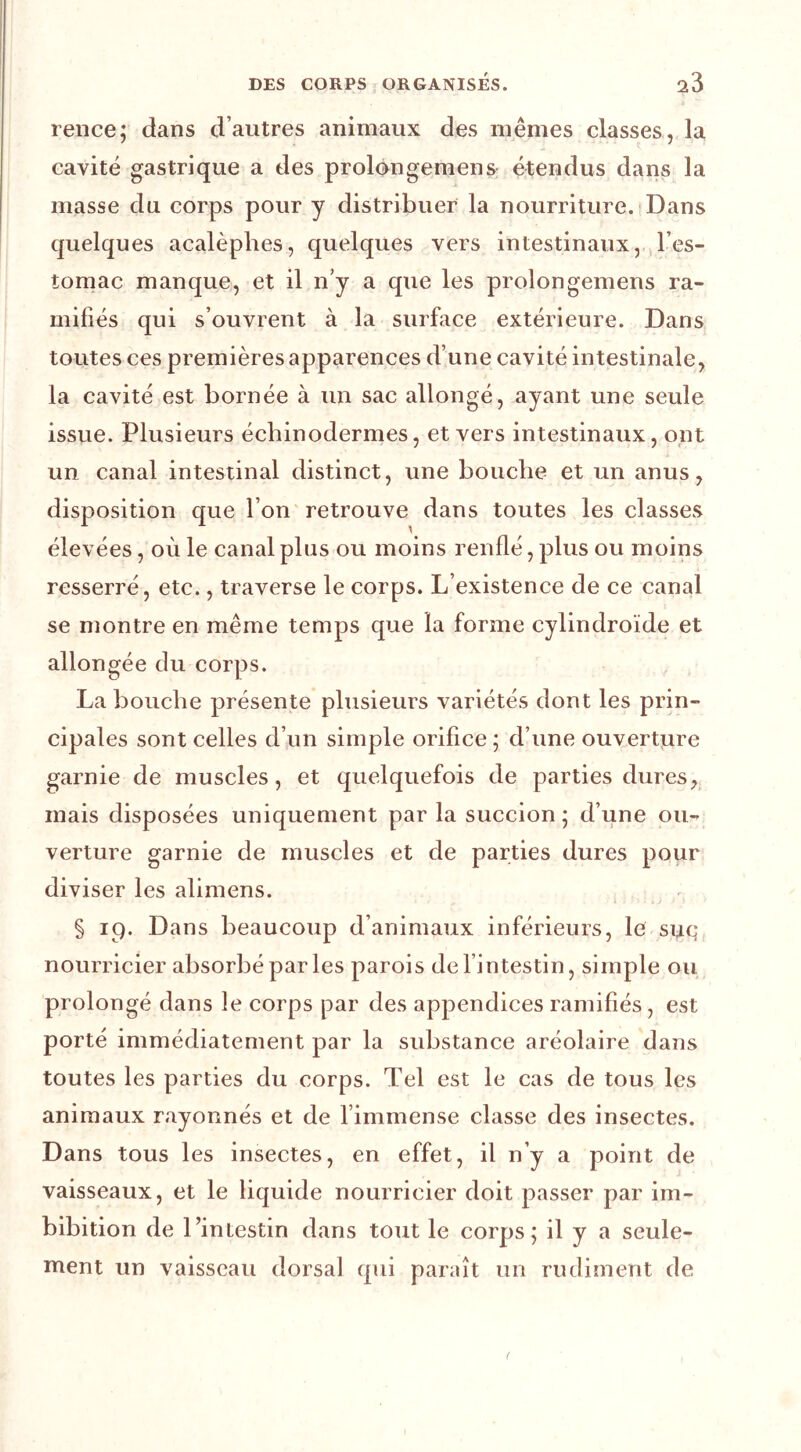 rence; dans d’autres animaux des mêmes classes, la cavité gastrique a des prolongemens: étendus dans la masse du corps pour y distribuer la nourriture. Dans quelques acalèphes, quelques vers intestinaux, l’es- tomac manque, et il n’y a que les prolongemens ra- mifiés qui s’ouvrent à la surface extérieure. Dans toutes ces premières apparences d’une cavité intestinale, la cavité est bornée à un sac allongé, ayant une seule issue. Plusieurs écbinodermes, et vers intestinaux, ont un canal intestinal distinct, une boucbe et un anus, disposition que l’on'retrouve dans toutes les classes élevées, où le canal plus ou moins renflé, plus ou moins resserré, etc., traverse le corps. L’existence de ce canal se montre en même temps que la forme cylindroïde et allongée du corps. La boucbe présente plusieurs variétés dont les prin- cipales sont celles d’un simple orifice ; d’une ouverture garnie de muscles, et quelquefois de parties dures, mais disposées uniquement par la succion ; d’une ou- verture garnie de muscles et de parties dures pour diviser les alimens. § 19. Dans beaucoup d’animaux inférieurs, le suq, nourricier absorbé par les parois de l’intestin, simple ou prolongé dans le corps par des appendices ramifiés, est porté immédiatement par la substance aréolaire dans toutes les parties du corps. Tel est le cas de tous les animaux rayonnés et de l’immense classe des insectes. Dans tous les insectes, en effet, il n’y a point de vaisseaux, et le liquide nourricier doit passer par im- bibition de l’intestin dans tout le corps; il y a seule- ment un vaisseau dorsal qui paraît un rudiment de