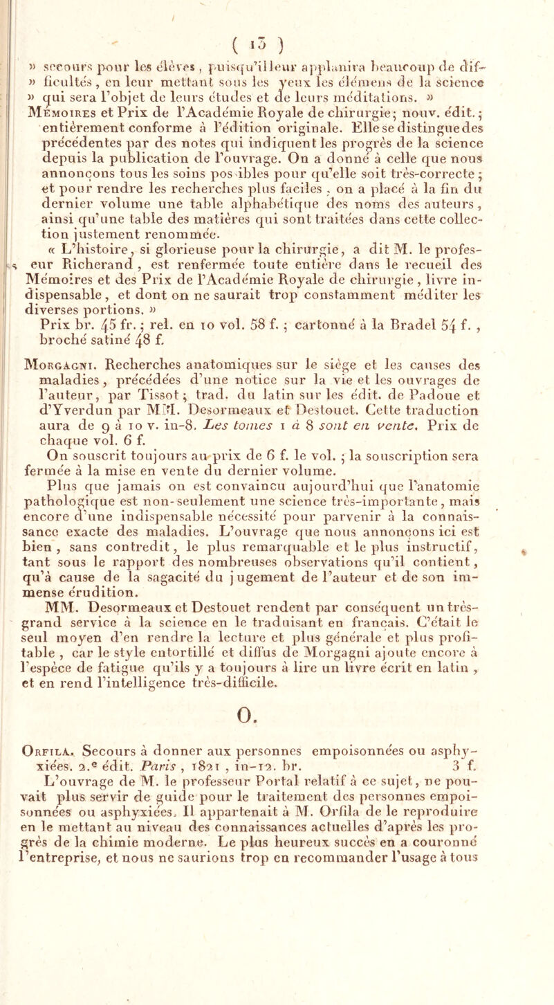 / 5) socours pour les eièves , puisqu’il leur a]>pl;uiira beaucoup de dif-- » fieultes, en leur mettant sous les yeux les ele'inens de la science » qui sera l’objet de leurs etudes et de leurs me'ditations. w Mémoires et Prix de l’Academie Royale de chirurgie; nouv. edit. ; entièrement conforme à l’ëdition originale. Elle se distingue des pre'cëdentes par des notes qui indiquent les progrès de la science depuis la publication de l’ouvrage. On a donne' à celle que nous annonçons tous les soins pos ibles pour qu’elle soit très-correcte; et pour rendre les recherches plus faciles . on a placë à la fin du dernier volume une table alphabétique des noms des auteurs, ainsi qu’une table des matières qui sont traitées dans cette collec- tion justement renommée. « L’histoire, si glorieuse pour la chirurgie, a dit M. le profes- .s eur Richerand , est renfermée toute entière dans le recueil des Mémoires et des Prix de l’Académie Royale de chirurgie, livre in- dispensable, et dont on ne saurait trop constamment méditer les diverses portions. » Prix br. 45 fr. ; rel. en lo vol. 58 f. ; cartonné à la Bradel 54 f- > broché satiné 48 f. Morgagni. Recherches anatomiques sur le siège et les causes des maladies, précédées d’une notice sur la vie et les ouvrages de l’auteur, par Tissot; trad. du latin sur les édit, de Padoue et d’Yverdun par MM. Desormeaux et Destouet. Cette traduction aura de 9 à 10 v. in-8. Les tomes i à 8 sont en uente. Prix de chaque vol. 6 f. On souscrit toujours au prix de 6 f. le vol. ; la souscription sera fermée à la mise en vente du dernier volume. Plus que jamais on est convaincu aujourd’hui que l’anatomie pathologique est non-seulement une science très-importante, mais encore d’une indispensable nécessité pour parvenir à la connais- sance exacte des maladies. L’ouvrage que nous annonçons ici est bien, sans contredit, le plus remarquable et le plus instructif, tant sous le rapport des nombreuses observations qu’il contient, qu’à cause de la sagacité du jugement de l’auteur et de son im- mense érudition. MM. Desormeaux et Destouet rendent par conséquent un très- grand service à la science en le traduisant en français. C’était le seul moyen d’en rendre la lecture et plus générale et plus profi- table , car le style entortillé et diffus de Morgagni ajoute encore à l’espèce de fatigue qu’ils y a toujours à lire un livre écrit en latin , et en rend l’intelligence très-difficile. O. Orfila. Secours à donner aux personnes empoisonnées ou asph}- xiées. 2.® édit. Paris , 1821 , in-12. br. 3 f. L’ouvrage de M. le professeur Portai relatif à ce sujet, ne pou- vait plus servir de guide pour le traitement des personnes empoi- sonnées ou asphyxiées. Il appartenait à M. Orfila de le reproduire en le mettant au niveau des connaissances actuelles d’après les pro- grès de la chimie moderne. Le plus heureux succès en a couronné l’entreprise, et nous ne saurions trop en recommander l’usage à tous