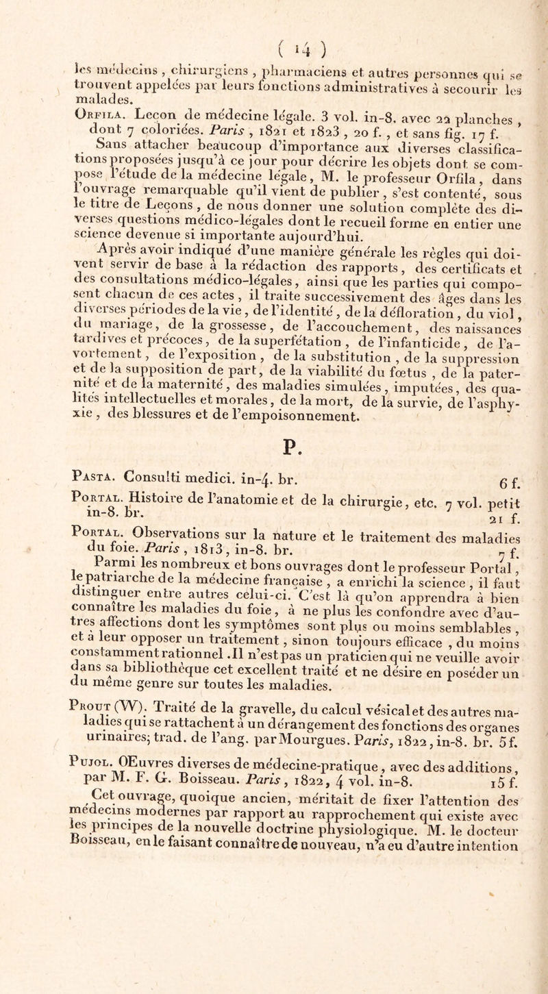 ( *4 ) les lîificlecins, chirurgiens , phai’inaciens et, autres personnes qui se trouvent ai^pelees par leurs lonctions administratives à secourir les malades. Orfila. Leçon de médecine légale. 3 vol. in-8. avec 23 planches dont 7 coloriées. Paris , 1821 et 1828 , 20 f. , et sans fîg. 17 f. ’ Sans attacher bea!ucoup d’importance aux diverses classifica- tions proposées jusqu’à ce jour pour décrire les objets dont se com- pose letude de la médecine légale, M. le professeur Orfila, dans 1 ouviage remarquable qu’il vient de publier , s’est contenté, sous le titre de Leçons , de nous donner une solution complète des di- veises questions médico-légales dont le recueil forme en entier une science devenue si importante aujourd’hui. Après avoir indiqué d’une manière générale les règles qui doi- vent servii d^e base a la rédaction des rapports, des certificats et des consultations medico-legales, ainsi que les parties qui compo- sent chacun de ces actes , il traite successivement des âges dans les diverses périodes de la vie, de l’identité, de la défloration , du viol, du mariage, de la grossesse, de raccouchement, des naissances tardives et précoces, de la superfétation , de l’infanticide , de l’a- voi fernent, de 1 exposition , de la substitution , de la suppression et de la supposition de part, de la viabilité du fœtus , de la pater- nité et de la maternité, des maladies simulées , imputées, des qua- lités intellectuelles et morales, de la mort, de la survie, de l’asphy- xie , des blessures et de l’empoisonnement. ^ P. Pasta. Gonsuiti medici. in-4. br. g f PoRTAL. Histoire de l’anatomie et de la chirurgie, etc. n vol. petit m-8. br. h f. PoRTAL.^ O^ervations sur la nature et le ti’aitement des maladies du foie. Pans , i8i3, in-8. br. „ f. Parmi les nombreux et bons ouvrages dont le professeur Portai lepatriarche de la médecine française , a enrichi la science , il faut distmper entre autres celui-ci. Cest là qu’on apprendra à bien connmtre les maladies du foie, à ne plus les confondre avec d’au- tres affections dont les symptômes sont pli^s ou moins semblables , et a feur opposer un traitement, sinon toujours efficace , du moins constamment rationnel .11 n’est pas un praticien qui ne veuille avoir dans sa bibliothèque cet excellent traité et ne désire en poséderun du meme genre sur toutes les maladies. Proüt (yV). Traite de la gravelle, du calcul vésical et des autres ma- ladies qui se rattachent à un dérangement des fonctions des organes urinairesj trad. de Fang. parMourgues. Pam, 1822,in-8. br. 5f. PujoL. OEuvres diverses de médecine-pratique, avec des additions, par M. F. G. Boisseau. Paris, 1822, 4 vol. in-8. i5 f. Cet ouvrage, quoique ancien, méritait de fixer l’attention des médecins modernes par rapport au rapprochement qui existe avec Jffis principes de la nouvelle doctrine physiologique. M. le docteur Hoisseau, en le faisant connaître de nouveau, n’a eu d’autre intention