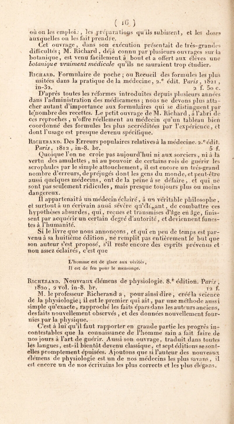 ( >« ) où on les emi)loij , les lions qu’ils subissent, et les doses auxquelles on les fait prendre. Cet ouvrage, dans son exe'cution présentait de très-grandes difiicultes ; M. Richard, de'jà connu par plusieurs ouvrages sur la botanique, est venu facilement à bout et a offert aux èlèves une holanicjue vraiment médicale qu’ils ne sauraient trop étudier. Richard, Formulaire de poche ^ ou Recueil des formules les jdus usitées dans la pratique de la médecine, 2.® édit. Varis, 1821 , in-32. ^ 2 f. 5o c. D’après toutes les réformes introduites depuis plusieurs années dans l’administration des médicamens ; nous ne devons plus atta- cher autant d’importance aux formulaires qui se distinguent par le[nombre des recettes. Le petit ouvrage de M. Richard , à l’ahri de ces reproches , n’offre réellement au médecin qu’un tableau bien coordonné des formules les plus accréditées par l’expérience, et dont l’usage est presque devenu spécifique. Richerakd. Des Erreurs populaires relatives à la médecine. 2.® édit. Pur/j, 1812, in-8. br. 5 f. Quoique l’on ne croie pas aujourd’hui ni aux sorciers , ni à la vertu des amulettes , ni au pouvoir de certains rois de guérir les scrophulcs par le simple attouchement, il est encore un très-grand nombre d’erreurs, depréjugés dont les gens du monde, et peut-être aussi quelques médecins, ont de la peine à se défaire, et qui ne sont pas seulement ridicules , mais presque toujours plus ou moins dangereux. 11 appartenait'à un médecin éclairé, à un véritable philosophe , et surtout à un écrivain aussi sévère qà’élé^ant, de combattre ces hypothèses absurdes, qui, reçues et transmises d’âge en âge, finis- sent par acquérir un certain degré d’autorité, et deviennent funes- tes à l’humanité. Si le livre que nous annonçons, et qui en ])eu de temps est par- venu à sa huitième édition , ne remplit pas entièrement le but que son auteur s’est proposé, s’il reste encore des erqirits prévenus et non assez éclairés, c’est que L’homme est de glace aux vérités, Il est de feu pour le mensonge. Rtcherand. Nouveaux élémens de physiologie. 8.® édition. Paris , 1820, 2 vol. in-8. br. f. M. le professeur Richerand a , pour ainsi dire , crééla science de la physiologie ; il est le premier qui ait, par une méthode auss i simple qu’exacte, rapproché les faits épars dans les auteurs anciens, des faits nouvellement observés , et des données nouvellement four- nies par la physique. C’est à lui' qu’il faut rapporter en grande partie les progrès in- contestables que la connaissance de l’homme sain a fait faire de nos jours à l’art de guérir. Aussi son ouvrage, traduit dans toutes les langues, est-il bientôt devenu classique, et sept éditions se sont- elles promptement épuisées. Ajoutons que si Fauteur des nouveaux élémens de physiologie est un de nos médecins les plus savans , il est encore un de nos écrivains les plus corrects et les plus élcgans.