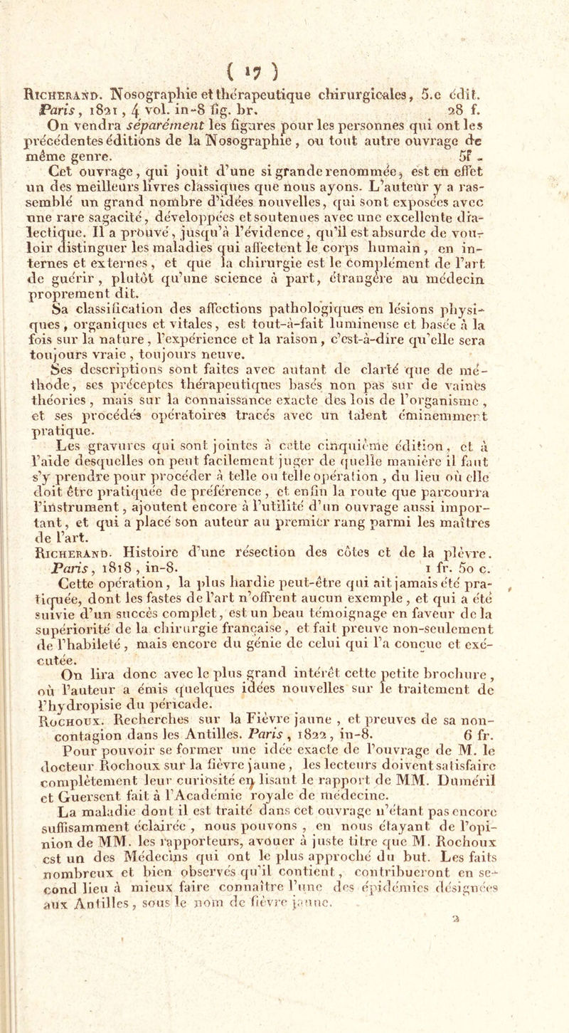 ( ‘7 ) Richerand. INTosograpliie et thérapeutique chirurgic-ales, 5.e dclit. Paris, 1821,4 in-8 fig. br, 28 f. On vendra séparément les figures pour les personnes qui ont les pre'cédentes éditions de la Nosographie, ou tout autre ouvrage de même genre. 5f - Cet ouvrage, qui jouit d’une si grande renorame'ej est en effet un des meilleurs livres classiques que nous ayons. L’auteur y a ras- semblé un grand nornbre d’idées nouvelles, qui sont exposées avec une rare sagacité, développées et soutenues avec une excellente dia- lectique. Il a prouvé, jusqu’à l’évidence, qu’il est absurde de vour loir distinguer les maladies qui affectent le corps humain , en in- ternes et externes , et que la chirurgie est le complément de l’art de guérir, plutôt qu’une science à part, étrangère au médecin proprement dit. Sa classification des affections pathologiques en lésions physi- ques, organiques et vitales, est tout-à-fait lumineuse et basée à la fois sur la nature, l’expérience et la raison, c’est-à-dire qu’elle sera toujours vraie , toujours neuve. Ses descriptions sont faites avec autant de clarté que de mé- thode, ses préceptes thérapeutiques basés non pas sur de vainCs théories , mais sur la Connaissance exacte des lois de l’organisme , et ses procédés opératoires tracés avec un talent éminemmert pratique. Les gravures qui sont jointes à cette cinquième édition, et à l’aide desquelles on peut facilement juger de (|uelie manière il faut s’y prendre pour procéder à telle ou telle opération , du lieu où elle doit être pratiquée de préférence , et enfin la route que parcourra l’instrument, ajoutent encore à l’utilité d’un ouvrage aussi impor- tant , et qui a placé son auteur au premier rang parmi les maîtres de l’art. Richerand. Histoire d’une résection des côtes et de la plèvre. Paris, 1818, in-8. ^ i fr. 5o c. Cette opération, la plus hardie peut-être qui ait jamais été pra- tiepée, dont les fastes de l’art n’offrent aucun exemple, et qui a été suivie d’un succès complet, est un beau témoignage en faveur de la supériorité de la chirurgie française , et fait preuve non-seulement de l’habileté, mais encore du génie de celui qui l’a conçue et exé- cutée. On lira donc avec le plus grand intérêt cette petite brocliure , où l’auteur a émis quelques idées nouvelles sur le traitement de l’hydropisie du péricade. Rochoux. Recherches sur la Fièvre jaune , et preuves de sa non- contagion dans les Antilles. Paris , 1822 , in-8. 6 fr. Pour pouvoir se former une idée exacte de l’ouvrage de M. le docteur Rochoux sur la fièvre jaune, les lecteurs doivent satisfaire complètement leur curiosité eq lisant le rapport de MM. Duméril et Guei-sent fait à l’Académie royale de médecine. La maladie dont il est traité dans cet ouvrage n’étant pas encore suffisamment éclairée , nous pouvons , en nous étayant de l’opi- nion de MM. les rapporteurs, avouer à juste titre que M. Rochoux est un des Médecins qui ont le plus approché du but. Les faits nombreux et bien observés qu’il contient, contribueront en se- cond lieu à mieux faire connaître riine des épidémies désignées atix Antilles, sous le nom de fièvre iaunc.