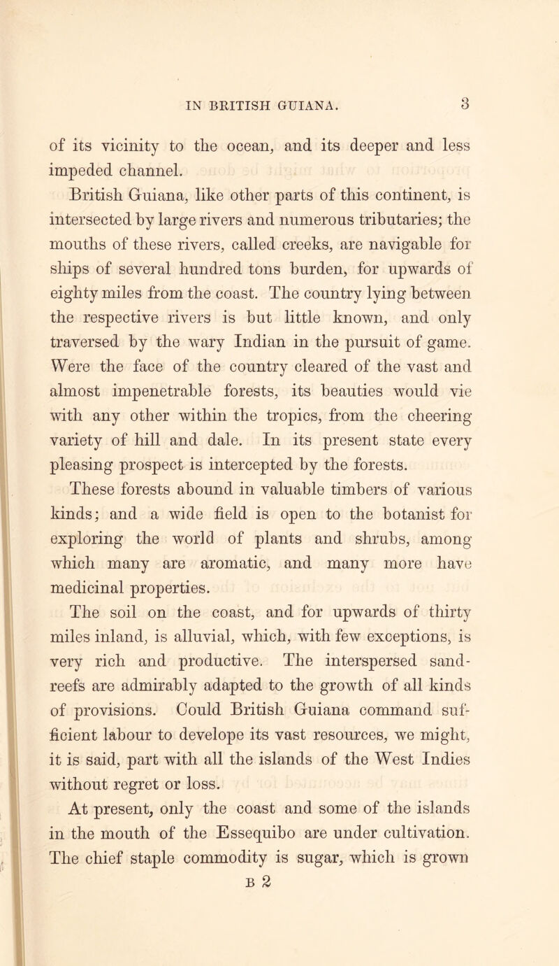 of its vicinity to the ocean, and its deeper and less impeded channel. British Guiana, like other parts of this continent, is intersected by large rivers and numerous tributaries; the mouths of these rivers, called creeks, are navigable for ships of several hundred tons burden, for upwards of eighty miles from the coast. The country lying between the respective rivers is hut little known, and only traversed by the wary Indian in the pursuit of game. Were the face of the country cleared of the vast and almost impenetrable forests, its beauties would vie with any other within the tropics, from the cheering variety of hill and dale. In its present state every pleasing prospect is intercepted by the forests. These forests abound in valuable timbers of various kinds; and a wide field is open to the botanist for exploring the world of plants and shrubs, among which many are aromatic, and many more have medicinal properties. The soil on the coast, and for upwards of thirty miles inland, is alluvial, which, with few exceptions, is very rich and productive. The interspersed sand- reefs are admirably adapted to the growth of all kinds of provisions. Could British Guiana command suf- ficient labour to develope its vast resources, we might, it is said, part with all the islands of the West Indies without regret or loss. At present, only the coast and some of the islands in the mouth of the Essequiho are under cultivation. The chief staple commodity is sugar, which is grown b 2