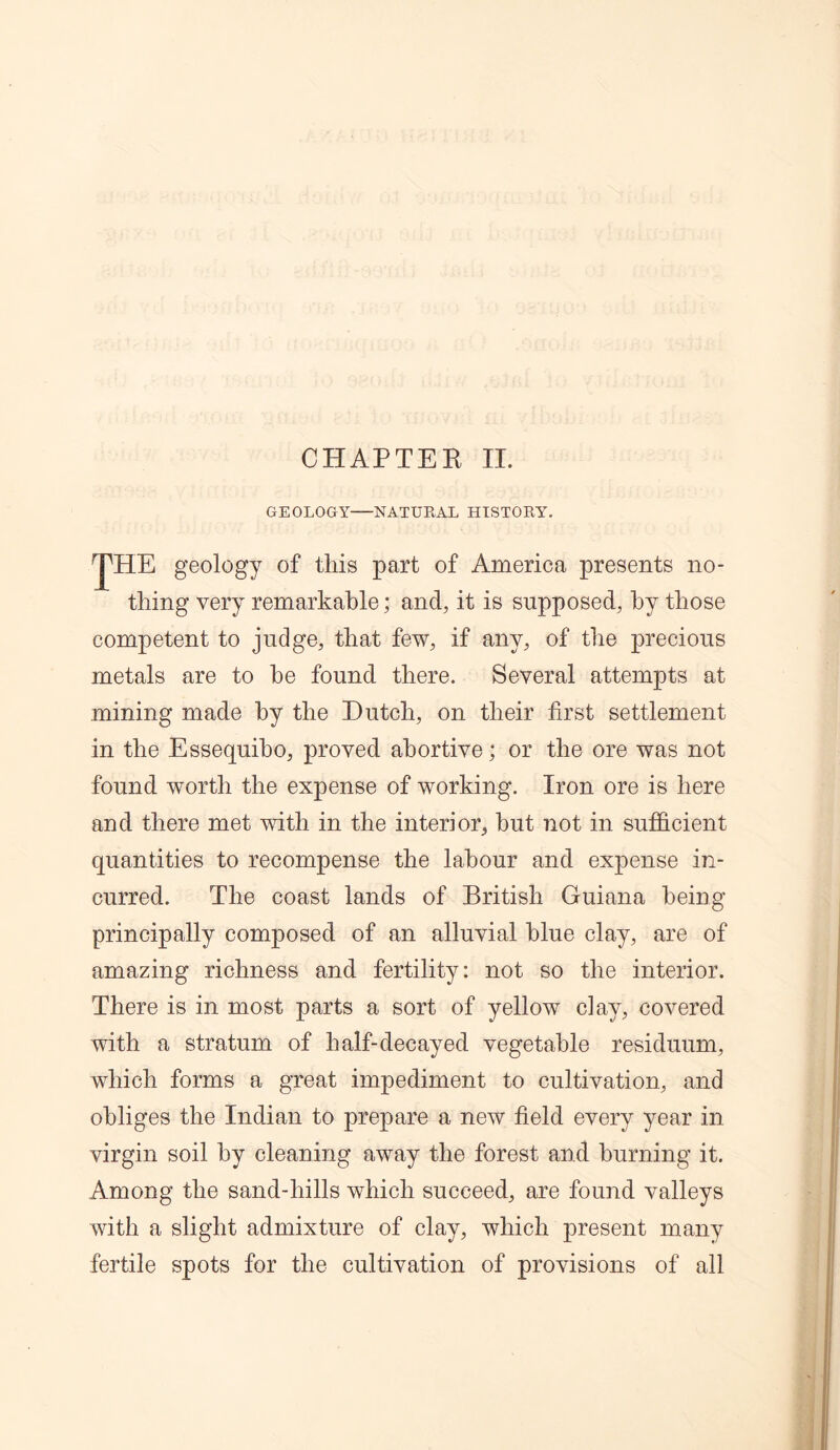 GEOLOGY—NATURAL HISTORY. geology of this part of America presents no- thing very remarkable; and, it is supposed, hy those competent to judge, that few, if any, of the precious metals are to he found there. Several attempts at mining made by the Hutch, on their first settlement in the Essequiho, proved abortive; or the ore was not found worth the expense of working. Iron ore is here and there met with in the interior, hut not in sufficient quantities to recompense the labour and expense in- curred. The coast lands of British Guiana being principally composed of an alluvial blue clay, are of amazing richness and fertility: not so the interior. There is in most parts a sort of yellow clay, covered with a stratum of half-decayed vegetable residuum, which forms a great impediment to cultivation, and obliges the Indian to prepare a new field every year in virgin soil hy cleaning away the forest and burning it. Among the sand-hills which succeed, are found valleys with a slight admixture of clay, which present many fertile spots for the cultivation of provisions of all