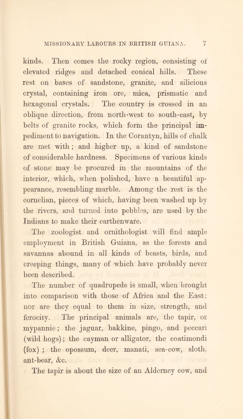 kinds. Then comes the rocky region, consisting ol elevated ridges and detached conical hills. These rest on bases of sandstone, granite, and silicions crystal, containing iron ore, mica, prismatic and hexagonal crystals. The country is crossed in an oblique direction, from north-west to south-east, by belts of granite rocks, which form the principal im- pediment to navigation. In the Corantyn, hills of chalk are met with; and higher up, a kind of sandstone of considerable hardness. Specimens of various kinds of stone may be procured in the mountains of the interior, which, when polished, have a beautiful ap- pearance, resembling marble. Among the rest is the cornelian, pieces of which, having been washed up by the rivers, and turned into pebbles, are used by the Indians to make their earthenware. The zoologist and ornithologist will find ample employment in British Guiana, as the forests and savannas abound in all kinds of beasts, birds, and creeping things, many of which have probably never been described. The number of quadrupeds is small, when brought into comparison with those of Africa and the East; nor are they equal to them in size, strength, and ferocity. The principal animals are, the tapir, or mypannie; the jaguar, bakkine, pingo, and peccari (wild hogs); the cayman or alligator, the coatimondi (fox) ; the opossum, deer, manati, sea-cow, sloth, ant-bear, &c. The tapir is about the size of an Alderney cow, and