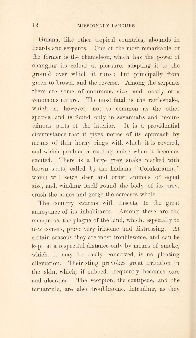 Guiana, like other tropical countries, abounds in lizards and serpents. One of the most remarkable of the former is the chameleon, which has the power of changing its colour at pleasure, adapting it to the ground over which it runs ; but principally from green to brown, and the reverse. Among the serpents there are some of enormous size, and mostly of a venomous nature. The most fatal is the rattlesnake, which is, however, not so common as the other species, and is found only in savannahs and moun- tainous parts of the interior. It is a providential circumstance that it gives notice of its approach by means of thin horny rings with which it is covered, and which produce a rattling noise when it becomes excited. There is a large grey snake marked with brown spots, called by the Indians “ Colukurannu,” which will seize deer and other animals of equal size, and, winding itself round the body of its prey, crush the hones and gorge the carcases whole. The country swarms with insects, to the great annoyance of its inhabitants. Among these are the musquitos, the plague of the land, which, especially to new comers, prove very irksome and distressing. At certain seasons they are most troublesome, and can he kept at a respectful distance only by means of smoke, which, it may he easily conceived, is no pleasing alleviation. Their sting provokes great irritation in the skin, which, if rubbed, frequently becomes sore and ulcerated. The scorpion, the centipede, and the taruantula, are also troublesome, intruding, as they