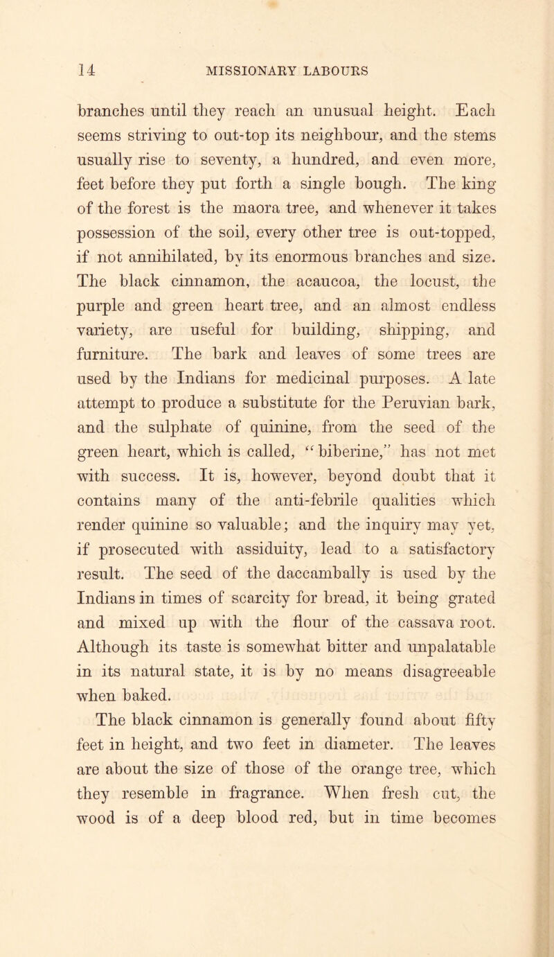 branches until they reach an unusual height. Each seems striving to out-top its neighbour, and the stems usually rise to seventy, a hundred, and even more, feet before they put forth a single bough. The king of the forest is the maora tree, and whenever it takes possession of the soil, every other tree is out-topped, if not annihilated, by its enormous branches and size. The black cinnamon, the acaucoa, the locust, the purple and green heart tree, and an almost endless variety, are useful for building, shipping, and furniture. The bark and leaves of some trees are used by the Indians for medicinal purposes. A late attempt to produce a substitute for the Peruvian bark, and the sulphate of quinine, from the seed of the green heart, which is called, “ biberine,” has not met with success. It is, however, beyond doubt that it contains many of the anti-febrile qualities which render quinine so valuable; and the inquiry may yet, if prosecuted with assiduity, lead to a satisfactory result. The seed of the daccambally is used by the Indians in times of scarcity for bread, it being grated and mixed up with the flour of the cassava root. Although its taste is somewhat bitter and unpalatable in its natural state, it is by no means disagreeable when baked. The black cinnamon is generally found about fifty feet in height, and two feet in diameter. The leaves are about the size of those of the orange tree, which they resemble in fragrance. When fresh cut, the wood is of a deep blood red, but in time becomes