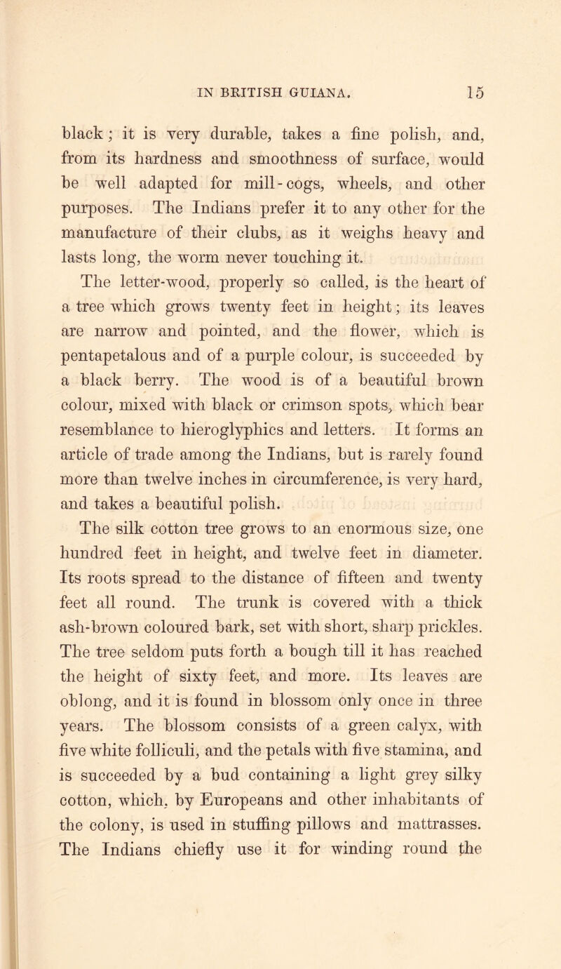 black; it is very durable, takes a fine polish, and, from its hardness and smoothness of surface, would be well adapted for mill-cogs, wheels, and other purposes. The Indians prefer it to any other for the manufacture of their clubs, as it weighs heavy and lasts long, the worm never touching it. The letter-wood, properly so called, is the heart of a tree which grows twenty feet in height; its leaves are narrow and pointed, and the flower, which is pentapetalous and of a purple colour, is succeeded by a black berry. The wood is of a beautiful brown colour, mixed with black or crimson spots, which bear resemblance to hieroglyphics and letters. It forms an article of trade among the Indians, but is rarely found more than twelve inches in circumference, is very hard, and takes a beautiful polish. The silk cotton tree grows to an enormous size, one hundred feet in height, and twelve feet in diameter. Its roots spread to the distance of fifteen and twenty feet all round. The trunk is covered with a thick ash-brown coloured bark, set with short, sharp prickles. The tree seldom puts forth a bough till it has reached the height of sixty feet, and more. Its leaves are oblong, and it is found in blossom only once in three years. The blossom consists of a green calyx, with five white folliculi, and the petals with five stamina, and is succeeded by a bud containing a light grey silky cotton, which, by Europeans and other inhabitants of the colony, is used in stuffing pillows and mattrasses. The Indians chiefly use it for winding round the