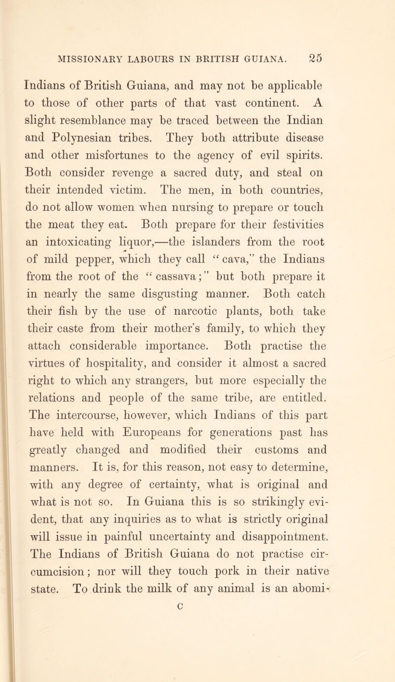 Indians of British Guiana, and may not be applicable to those of other parts of that vast continent. A slight resemblance may be traced between the Indian and Polynesian tribes. They both attribute disease and other misfortunes to the agency of evil spirits. Both consider revenge a sacred duty, and steal on their intended victim. The men, in both countries, do not allow women when nursing to prepare or touch the meat they eat. Both prepare for their festivities an intoxicating liquor,—the islanders from the root of mild pepper, which they call “ cava, the Indians from the root of the “ cassava; ” hut both prepare it in nearly the same disgusting manner. Both catch their fish by the use of narcotic plants, both take their caste from their mother’s family, to which they attach considerable importance. Both practise the virtues of hospitality, and consider it almost a sacred right to which any strangers, hut more especially the relations and people of the same tribe, are entitled. The intercourse, however, which Indians of this part have held with Europeans for generations past has greatly changed and modified their customs and manners. It is, for this reason, not easy to determine, with any degree of certainty, what is original and what is not so. In Guiana this is so strikingly evi- dent, that any inquiries as to what is strictly original will issue in painful uncertainty and disappointment. The Indians of British Guiana do not practise cir- cumcision ; nor will they touch pork in their native state. To drink the milk of any animal is an abomE c