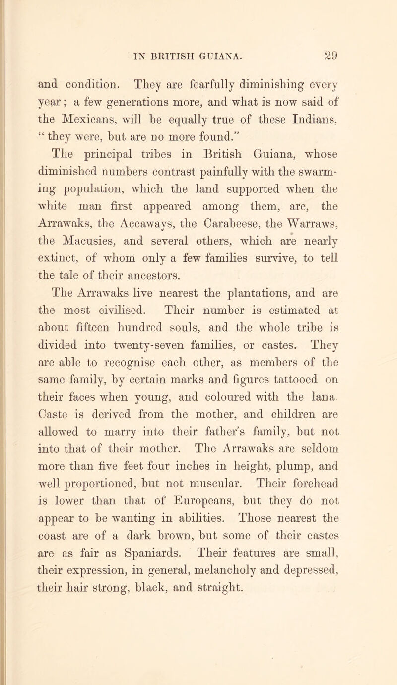 rv ts and condition. They are fearfully diminishing every year; a few generations more, and what is now said of the Mexicans, will he equally true of these Indians, “ they were, but are no more found.” The principal tribes in British Guiana, whose diminished numbers contrast painfully with the swarm- ing population, which the land supported when the white man first appeared among them, are, the Arrawaks, the Accaways, the Carabeese, the Warraws, the Macusies, and several others, which are nearly extinct, of wdiorn only a few families survive, to tell the tale of their ancestors. The Arrawaks live nearest the plantations, and are the most civilised. Their number is estimated at about fifteen hundred souls, and the whole tribe is divided into twenty-seven families, or castes. They are able to recognise each other, as members of the same family, by certain marks and figures tattooed on their faces when young, and coloured with the lana Caste is derived from the mother, and children are allowed to marry into their father’s family, but not into that of their mother. The Arrawaks are seldom more than five feet four inches in height, plump, and well proportioned, but not muscular. Their forehead is lower than that of Europeans, but they do not appear to he wanting in abilities. Those nearest the coast are of a dark brown, but some of their castes are as fair as Spaniards. Their features are small, their expression, in general, melancholy and depressed, their hair strong, black, and straight.