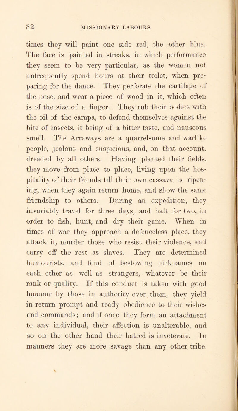 times they will paint one side red, the other blue. The face is painted in streaks, in which performance they seem to he very particular, as the women not unfrequently spend hours at their toilet, when pre- paring for the dance. They perforate the cartilage of the nose, and wear a piece of wood in it, which often is of the size of a finger. They rub their bodies with the oil of the carapa, to defend themselves against the bite of insects, it being of a hitter taste, and nauseous smell. The Arraways are a quarrelsome and warlike people, jealous and suspicious, and, on that account, dreaded by all others. Having planted their fields, they move from place to place, living upon the hos- pitality of their friends till their own cassava is ripen- ing, when they again return home, and show the same friendship to others. During an expedition, they invariably travel for three days, and halt for two, in order to fish, hunt, and dry their game. When in times of war they approach a defenceless place, they attack it, murder those who resist their violence, and carry off the rest as slaves. They are determined humourists, and fond of bestowing nicknames on each other as well as strangers, whatever be their rank or quality. If this conduct is taken with good humour by those in authority over them, they yield in return prompt and ready obedience to their wishes and commands; and if once they form an attachment to any individual, their affection is unalterable, and so on the other hand their hatred is inveterate. In manners they are more savage than any other tribe.