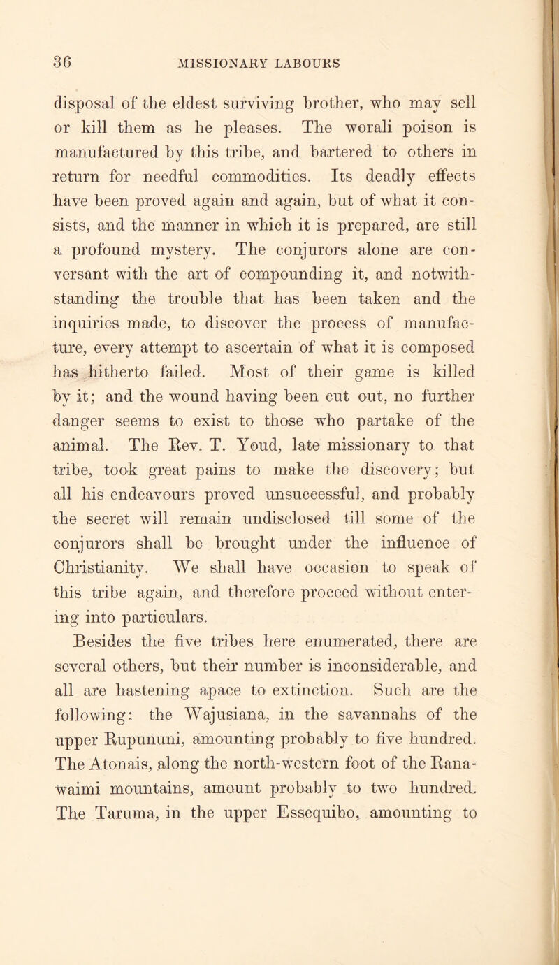 disposal of the eldest surviving brother, who may sell or kill them as he pleases. The worali poison is manufactured by this tribe, and bartered to others in return for needful commodities. Its deadly effects have been proved again and again, hut of what it con- sists, and the manner in which it is prepared, are still a profound mystery. The conjurors alone are con- versant with the art of compounding it, and notwith- standing the trouble that has been taken and the inquiries made, to discover the process of manufac- ture, every attempt to ascertain of what it is composed has hitherto failed. Most of their game is killed by it; and the wound having been cut out, no further danger seems to exist to those who partake of the animal. The Rev. T. Youd, late missionary to that tribe, took great pains to make the discovery; but all his endeavours proved unsuccessful, and probably the secret will remain undisclosed till some of the conjurors shall be brought under the influence of Christianity. We shall have occasion to speak of this tribe again, and therefore proceed without enter- ing into particulars. Besides the five tribes here enumerated, there are several others, but their number is inconsiderable, and all are hastening apace to extinction. Such are the following: the Wajusiana, in the savannahs of the upper Rupununi, amounting probably to five hundred. The Atonais, along the north-western foot of the Rana- waimi mountains, amount probably to two hundred. The Taruma, in the upper Essequiho, amounting to