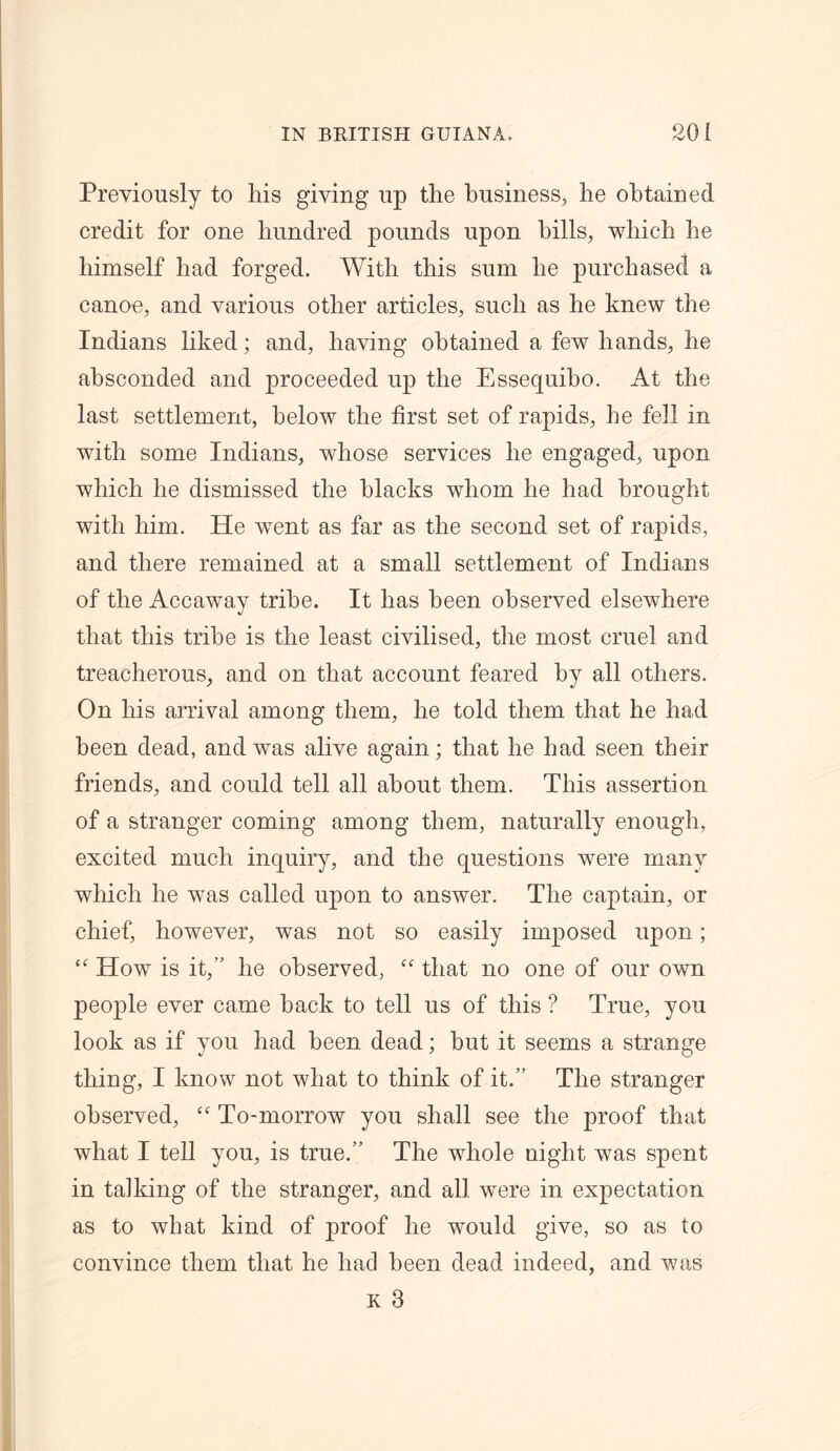 Previously to his giving up the business, he obtained credit for one hundred pounds upon hills, which he himself had forged. With this sum he purchased a canoe, and various other articles, such as he knew the Indians liked; and, having obtained a few hands, he absconded and proceeded up the Essequibo. At the last settlement, below the first set of rapids, he fell in with some Indians, whose services he engaged, upon which he dismissed the blacks whom he had brought with him. He went as far as the second set of rapids, and there remained at a small settlement of Indians of the Accaway tribe. It has been observed elsewhere that this tribe is the least civilised, the most cruel and treacherous, and on that account feared by all others. On his arrival among them, he told them that he had been dead, and was alive again; that he had seen their friends, and could tell all about them. This assertion of a stranger coming among them, naturally enough, excited much inquiry, and the questions were many which he was called upon to answer. The captain, or chief, however, was not so easily imposed upon; “ How is it,” he observed, “ that no one of our own people ever came hack to tell us of this ? True, you look as if you had been dead; but it seems a strange thing, I know not what to think of it.” The stranger observed, “ To-morrow you shall see the proof that what I tell you, is true.” The whole night was spent in talking of the stranger, and all were in expectation as to what kind of proof he would give, so as to convince them that he had been dead indeed, and was