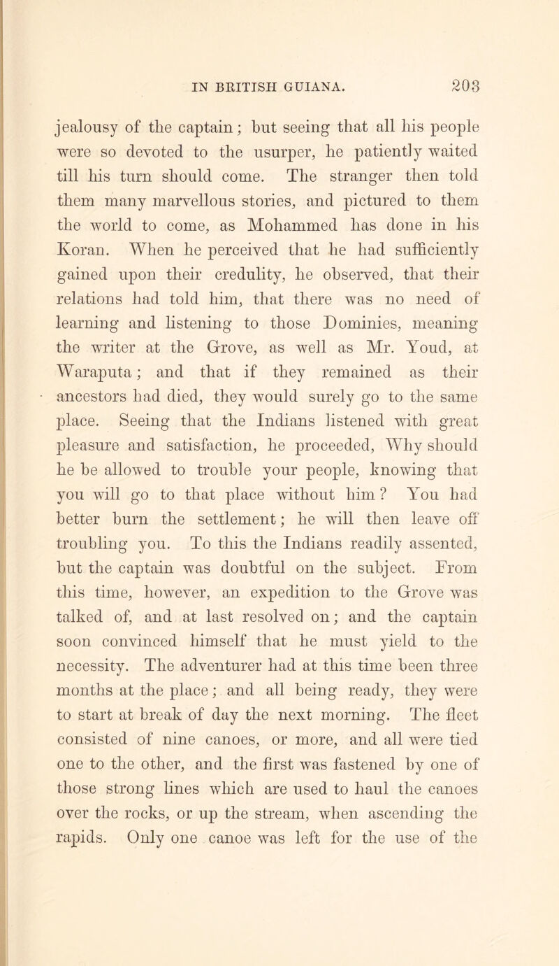 jealousy of the captain; but seeing that all his people were so devoted to the usurper, he patiently waited till his turn should come. The stranger then told them many marvellous stories, and pictured to them the world to come, as Mohammed has done in his Koran. When he perceived that lie had sufficiently gained upon their credulity, he observed, that their relations had told him, that there was no need of learning and listening to those Dominies, meaning the writer at the Grove, as well as Mr. Youd, at Waraputa; and that if they remained as their ancestors had died, they would surely go to the same place. Seeing that the Indians listened with great pleasure and satisfaction, he proceeded, Why should he be allowed to trouble your people, knowing that you will go to that place without him ? You had better burn the settlement; he will then leave off troubling you. To this the Indians readily assented, hut the captain was doubtful on the subject. From this time, however, an expedition to the Grove was talked of, and at last resolved on; and the captain soon convinced himself that he must yield to the necessity. The adventurer had at this time been three months at the place; and all being ready, they were to start at break of day the next morning. The fleet consisted of nine canoes, or more, and all were tied one to the other, and the first was fastened by one of those strong lines which are used to haul the canoes over the rocks, or up the stream, when ascending the rapids. Only one canoe was left for the use of the