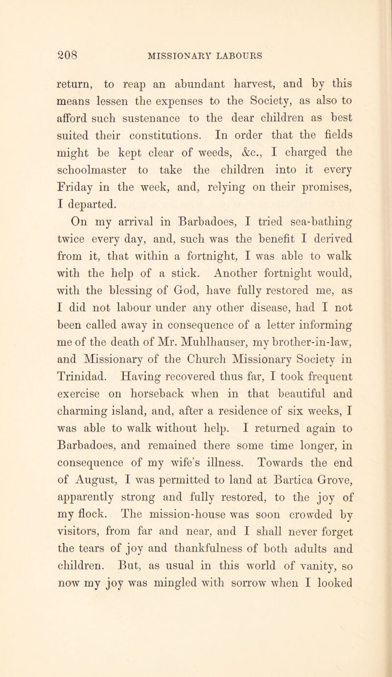 return, to reap an abundant harvest, and by this means lessen the expenses to the Society, as also to afford such sustenance to the dear children as best suited their constitutions. In order that the fields might he kept clear of weeds, &c., I charged the schoolmaster to take the children into it every Friday in the week, and, relying on their promises, I departed. On my arrival in Barhadoes, I tried sea-hatliing twice every day, and, such was the benefit I derived from it, that within a fortnight, I was able to walk with the help of a stick. Another fortnight would, with the blessing of God, have fully restored me, as I did not labour under any other disease, had I not been called away in consequence of a letter informing me of the death of Mr. Mulilhauser, my hrotlier-in-law, and Missionary of the Church Missionary Society in Trinidad. Having recovered thus far, I took frequent exercise on horseback when in that beautiful, and charming island, and, after a residence of six weeks, I was able to walk without help. I returned again to Barbadoes, and remained there some time longer, in consequence of my wife’s illness. Towards the end of August, I was permitted to land at Bartica Grove, apparently strong and fully restored, to the joy of my flock. The mission-house was soon crowded by visitors, from far and near, and I shall never forget the tears of joy and thankfulness of both adults and children. But, as usual in this world of vanity, so now my joy was mingled with sorrow when I looked