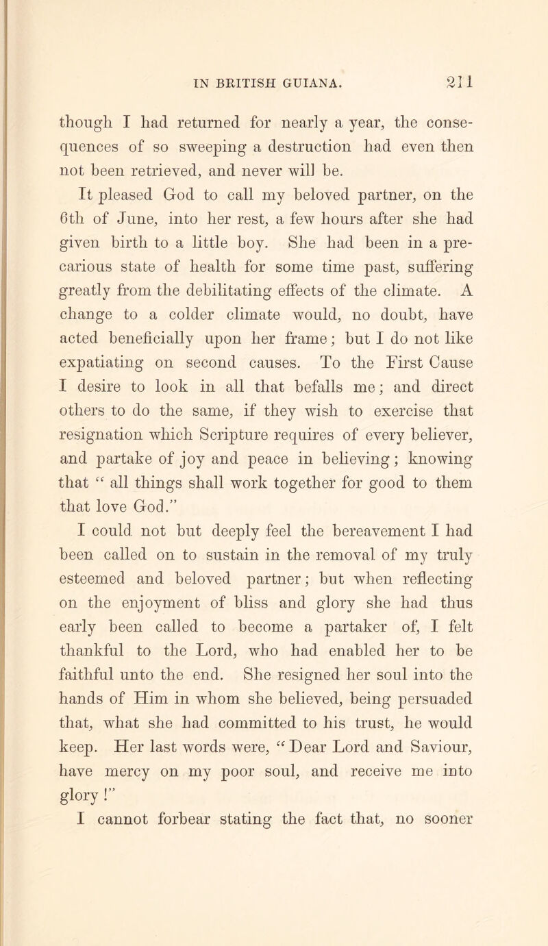though I had returned for nearly a year, the conse- quences of so sweeping a destruction had even then not been retrieved, and never will he. It pleased God to call my beloved partner, on the 6th of June, into her rest, a few hours after she had given birth to a little boy. She had been in a pre- carious state of health for some time past, suffering greatly from the debilitating effects of the climate. A change to a colder climate would, no doubt, have acted beneficially upon her frame; but I do not like expatiating on second causes. To the First Cause I desire to look in all that befalls me; and direct others to do the same, if they wish to exercise that resignation which Scripture requires of every believer, and partake of joy and peace in believing; knowing that “ all things shall work together for good to them that love God.” I could not hut deeply feel the bereavement I had been called on to sustain in the removal of my truly esteemed and beloved partner; hut when reflecting on the enjoyment of bliss and glory she had thus early been called to become a partaker of, I felt thankful to the Lord, who had enabled her to be faithful unto the end. She resigned her soul into the hands of Him in whom she believed, being persuaded that, what she had committed to his trust, he would keep. Her last words were, “Dear Lord and Saviour, have mercy on my poor soul, and receive me into glory !” I cannot forbear stating the fact that, no sooner