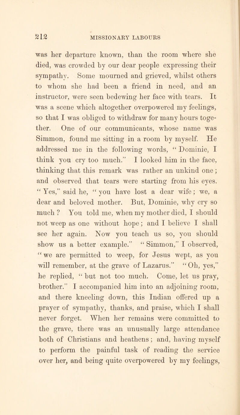 was her departure known, than the room where she died, was crowded by our dear people expressing their sympathy. Some mourned and grieved, whilst others to whom she had been a friend in need, and an instructor, were seen bedewing her face with tears. It was a scene which altogether overpowered my feelings, so that I was obliged to withdraw for many hours toge- ther. One of our communicants, whose name was Simmon, found me sitting in a room by myself. He addressed me in the following words, “ Dominie, I think you cry too much.” I looked him in the face, thinking that this remark was rather an unkind one; and observed that tears were starting from his eyes. “ Yes,” said he, “ you have lost a dear wife; we, a dear and beloved mother. But, Dominie, why cry so much ? You told me, when my mother died, I should not weep as one without hope; and I believe I shall see her again. Now you teach us so, you should show us a better example.” “ Simmon,” I observed, awe are permitted to weep, for Jesus wept, as you will remember, at the grave of Lazarus.” cc01i, yes,” he replied, “ but not too much. Come, let us pray, brother.” I accompanied him into an adjoining room, and there kneeling down, this Indian offered up a prayer of sympathy, thanks, and praise, which I shall never forget. When her remains were committed to the grave, there was an unusually large attendance both of Christians and heathens; and, having myself to perform the painful task of reading the service over her, and being quite overpowered by my feelings,