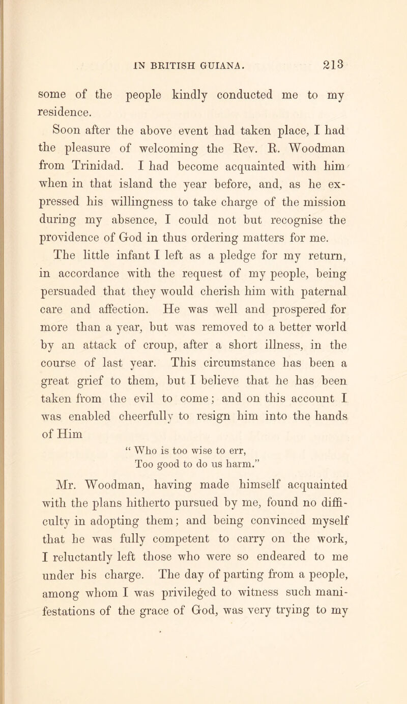 some of the people kindly conducted me to my residence. Soon after the above event had taken place, I had the pleasure of welcoming the Eev. E. Woodman from Trinidad. I had become acquainted with him when in that island the year before, and, as he ex- pressed his willingness to take charge of the mission during my absence, I could not hut recognise the providence of God in thus ordering matters for me. The little infant I left as a pledge for my return, in accordance with the request of my people, being persuaded that they would cherish him with paternal care and affection. He was well and prospered for more than a year, but was removed to a better world by an attack of croup, after a short illness, in the course of last year. This circumstance has been a great grief to them, hut I believe that he has been taken from the evil to come; and on this account I was enabled cheerfully to resign him into the hands of Him “ Who is too wise to err, Too good to do us harm.” Mr. Woodman, having made himself acquainted with the plans hitherto pursued by me, found no diffi- culty in adopting them; and being convinced myself that he was fully competent to carry on the work, I reluctantly left those who were so endeared to me under bis charge. The day of parting from a people, among whom I was privileged to witness such mani- festations of the grace of God, was very trying to my
