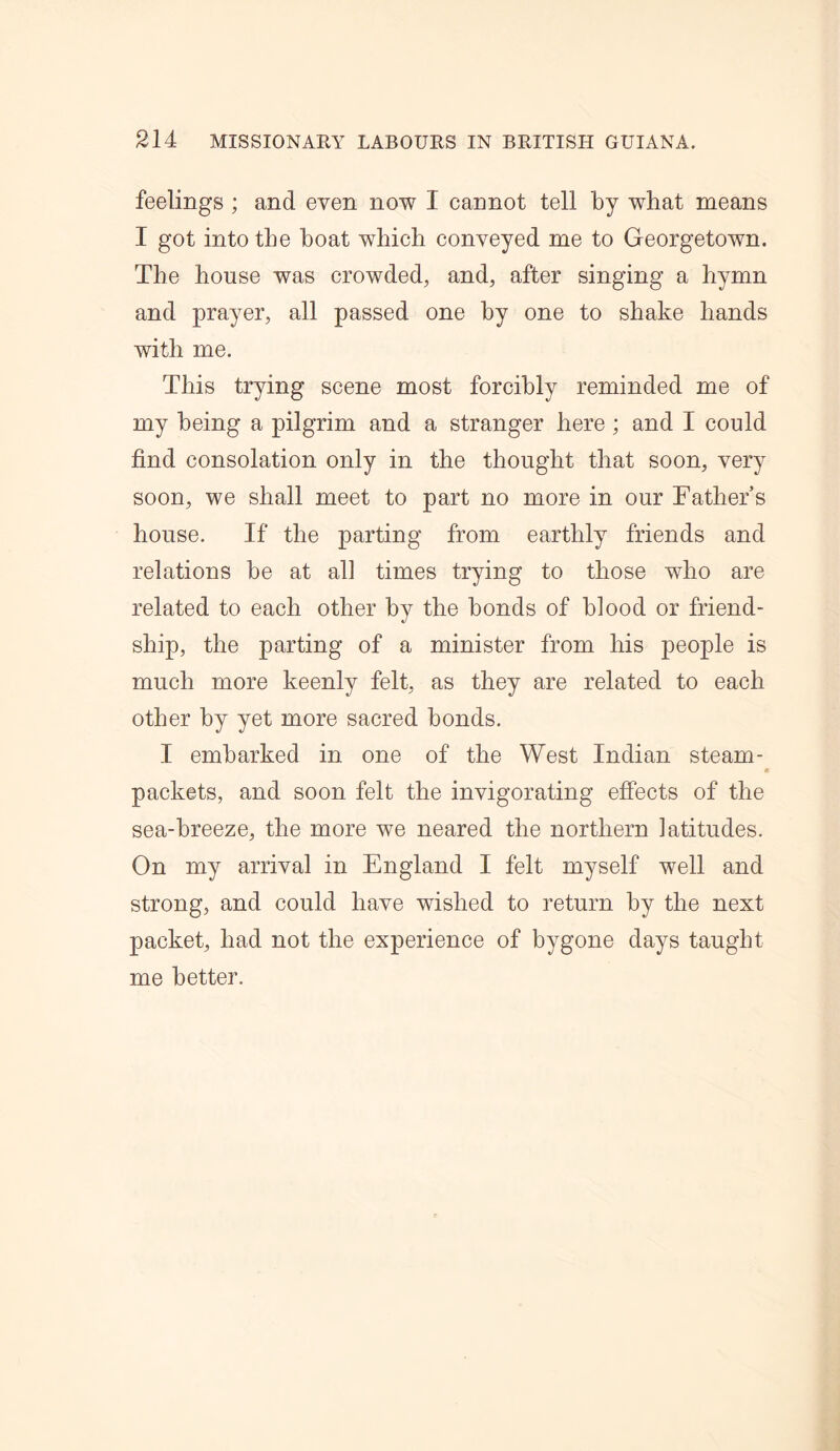 feelings ; and even now I cannot tell by what means I got into the boat which conveyed me to Georgetown. The house was crowded, and, after singing a hymn and prayer, all passed one by one to shake hands with me. This trying scene most forcibly reminded me of my being a pilgrim and a stranger here ; and I could find consolation only in the thought that soon, very soon, we shall meet to part no more in our Fathers house. If the parting from earthly friends and relations be at all times trying to those who are related to each other by the bonds of blood or friend- ship, the parting of a minister from his people is much more keenly felt, as they are related to each other by yet more sacred bonds. I embarked in. one of the West Indian steam- packets, and soon felt the invigorating effects of the sea-breeze, the more we neared the northern latitudes. On my arrival in England I felt myself well and strong, and could have wished to return by the next packet, had not the experience of bygone days taught me better.