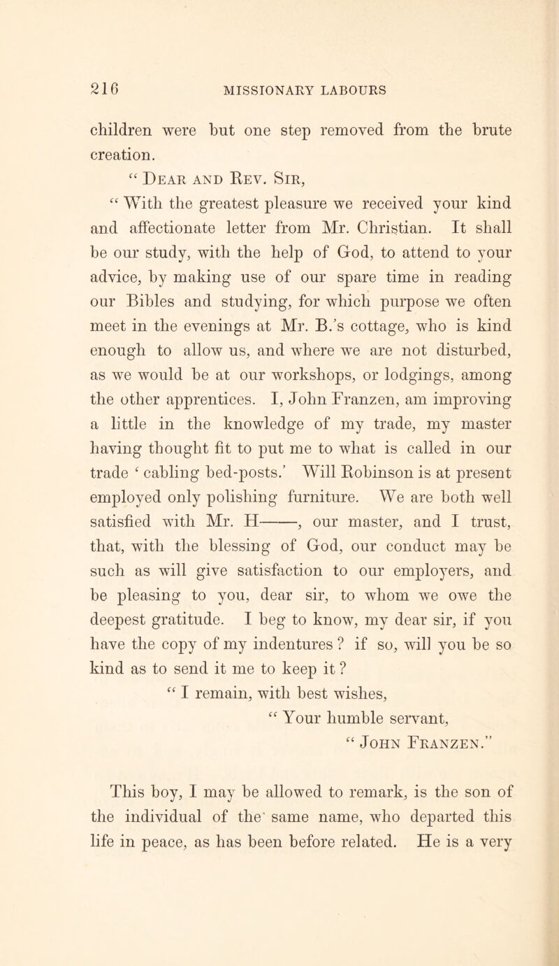 children were hut one step removed from the brute creation. “ Dear and Rev. Sir, “ With the greatest pleasure we received your kind and affectionate letter from Mr. Christian. It shall be our study, with the help of God, to attend to your advice, by making use of our spare time in reading our Bibles and studying, for which purpose we often meet in the evenings at Mr. B.’s cottage, who is kind enough to allow us, and where we are not disturbed, as we would he at our workshops, or lodgings, among the other apprentices. I, John Franz en, am improving a little in the knowledge of my trade, my master having thought fit to put me to what is called in our trade ‘ cabling bed-posts.’ Will Robinson is at present employed only polishing furniture. We are both well satisfied with Mr. H , our master, and I trust, that, with the blessing of God, our conduct may he such as will give satisfaction to our employers, and he pleasing to you, dear sir, to whom we owe the deepest gratitude. I beg to know, my dear sir, if you have the copy of my indentures ? if so, will you he so kind as to send it me to keep it ? “ I remain, with best wishes, “ Your humble servant, “ John Franzen.” This hoy, I may be allowed to remark, is the son of the individual of the' same name, who departed this life in peace, as has been before related. He is a very