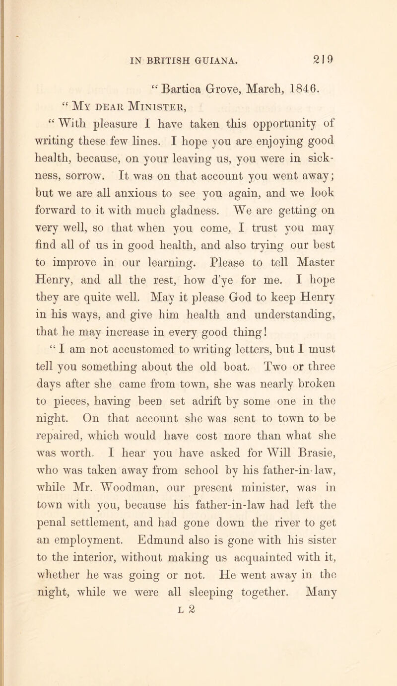 “ Bartica Grove, March, 1846. My dear Minister, “ With pleasure I have taken this opportunity of writing these few lines. I hope you are enjoying good health, because, on your leaving us, you were in sick- ness, sorrow. It was on that account you went away; but we are all anxious to see you again, and we look forward to it with much gladness. We are getting on very well, so that when you come, I trust you may find all of us in good health, and also trying our best to improve in our learning. Please to tell Master Henry, and all the rest, how d’ye for me. I hope they are quite well. May it please God to keep Henry in his ways, and give him health and understanding, that he may increase in every good thing! “ I am not accustomed to writing letters, hut I must tell you something about the old boat. Two or three days after she came from town, she was nearly broken to pieces, having been set adrift by some one in the night. On that account she was sent to town to be repaired, which would have cost more than what she was worth. I hear you have asked for Will Brasie, who was taken away from school by his father-in-law, while Mr. Woodman, our present minister, was in town with you, because his father-in-law had left the penal settlement, and had gone down the river to get an employment. Edmund also is gone with his sister to the interior, without making us acquainted with it, whether he was going or not. He went away in the night, while we were all sleeping together. Many l 2