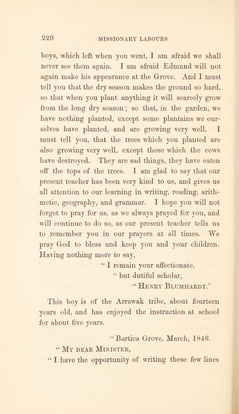 boys, which left when yon went, I am afraid we shall never see them again. I am afraid Edmund will not again make his appearance at the Grove. And I must tell you that the dry season makes the ground so hard, so that when you plant anything it will scarcely grow from the long dry season; so that, in the garden, we have nothing planted, except some plantains we our- selves have planted, and are growing very well. I must tell you, that the trees which you planted are also growing very well, except those which the cows have destroyed. They are sad things, they have eaten off the tops of the trees. I am glad to say that our present teacher has been very kind to us, and gives us all attention to our learning in writing, reading, arith- metic, geography, and grammar. I hope you will not forget to pray for us, as we always prayed for you, and will continue to do so, as our present teacher tells us to remember you in our prayers at all times. We pray God to bless and keep you and your children. Having nothing more to say, “ I remain your affectionate, “ but dutiful scholar, Henry Blumhardt.” This boy is of the Arrawak tribe, about fourteen years old, and has enjoyed the instruction at school for about five years. “Bartica Grove, March, 1846. “ My dear Minister, “ I have the opportunity of writing these few lines