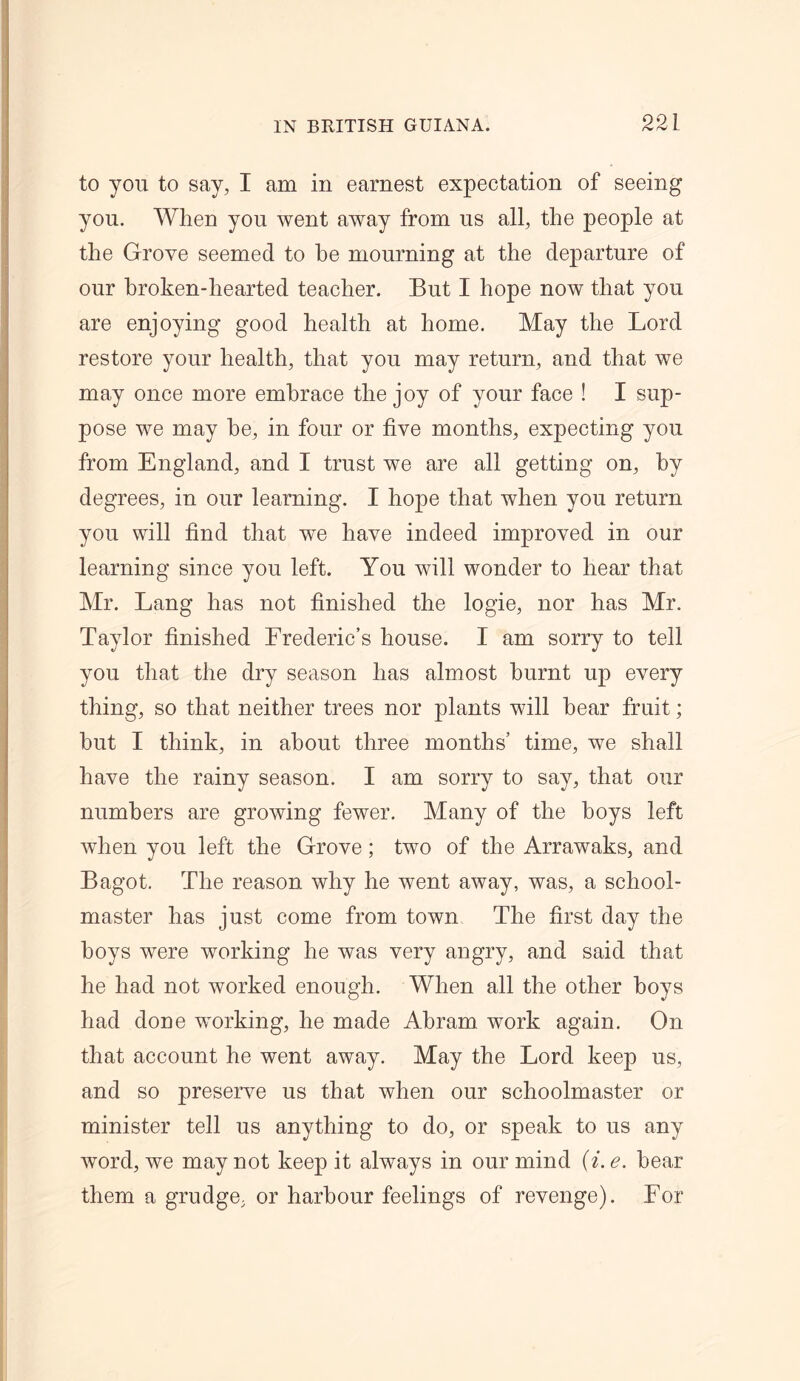 to you to say, I am in earnest expectation of seeing you. When you went away from us all, the people at the Grove seemed to be mourning at the departure of our broken-hearted teacher. But I hope now that you are enjoying good health at home. May the Lord restore your health, that you may return, and that we may once more embrace the joy of your face ! I sup- pose we may he, in four or five months, expecting you from England, and I trust we are all getting on, by degrees, in our learning. I hope that when you return you will find that we have indeed improved in our learning since you left. You will wonder to hear that Mr. Lang has not finished the logie, nor has Mr. Taylor finished Frederic’s house. I am sorry to tell you that the dry season has almost burnt up every thing, so that neither trees nor plants will hear fruit; hut I think, in about three months’ time, we shall have the rainy season. I am sorry to say, that our numbers are growing fewer. Many of the hoys left when you left the Grove; two of the Arrawaks, and Bagot. The reason why he went away, was, a school- master has just come from town The first day the hoys were working he was very angry, and said that he had not worked enough. When all the other boys had done working, he made Abram work again. On that account he went away. May the Lord keep us, and so preserve us that when our schoolmaster or minister tell us anything to do, or speak to us any word, we may not keep it always in our mind (i. e. bear them a grudge, or harbour feelings of revenge). For