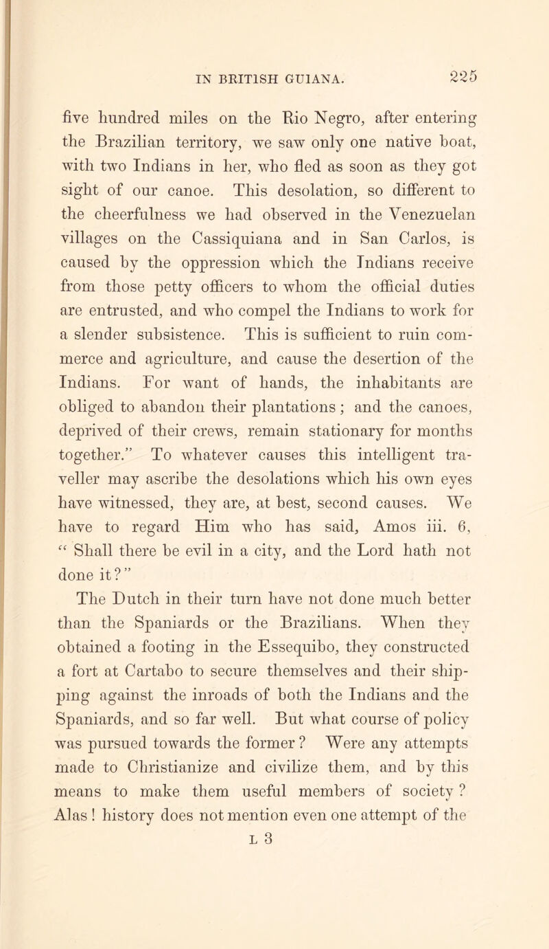 five hundred miles on the Rio Negro, after entering the Brazilian territory, we saw only one native boat, with two Indians in her, who fled as soon as they got sight of our canoe. This desolation, so different to the cheerfulness we had observed in the Venezuelan villages on the Cassiquiana and in San Carlos, is caused by the oppression which the Indians receive from those petty officers to whom the official duties are entrusted, and who compel the Indians to work for a slender subsistence. This is sufficient to ruin com- merce and agriculture, and cause the desertion of the Indians. For want of hands, the inhabitants are obliged to abandon their plantations; and the canoes, deprived of their crews, remain stationary for months together.” To whatever causes this intelligent tra- veller may ascribe the desolations which his own eyes have witnessed, they are, at best, second causes. We have to regard Him who has said, Amos iii. 6, “ Shall there be evil in a city, and the Lord hath not done it?” The Dutch in their turn have not done much better than the Spaniards or the Brazilians. When they obtained a footing in the Essequibo, they constructed a fort at Cartabo to secure themselves and their ship- ping against the inroads of both the Indians and the Spaniards, and so far well. But what course of policy was pursued towards the former ? Were any attempts made to Christianize and civilize them, and by this means to make them useful members of societv ? Alas ! history does not mention even one attempt of the L 3