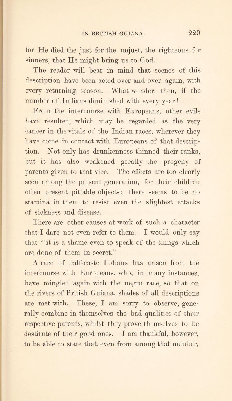 for He died the just for the unjust, the righteous for sinners, that He might bring us to God. The reader will hear in mind that scenes of this description have been acted over and over again, with every returning season. What wonder, then, if the number of Indians diminished with every year! From the intercourse with Europeans, other evils have resulted, which may be regarded as the very cancer in the vitals of the Indian races, wherever they have come in contact with Europeans of that descrip- tion. Not only has drunkenness thinned their ranks, hut it has also weakened greatly the progeny of parents given to that vice. The effects are too clearly seen among the present generation, for their children often present pitiable objects; there seems to he no stamina in them to resist even the slightest attacks of sickness and disease. There are other causes at work of such a character that I dare not even refer to them. I would only say that “it is a shame even to speak of the things which are done of them in secret.” A race of half-caste Indians has arisen from the intercourse with Europeans, who, in many instances, have mingled again with the negro race, so that on the rivers of British Guiana, shades of all descriptions are met with. These, I am sorry to observe, gene- rally combine in themselves the had qualities of their respective parents, whilst they prove themselves to he destitute of their good ones. I am thankful, however, to he able to state that, even from among that number.