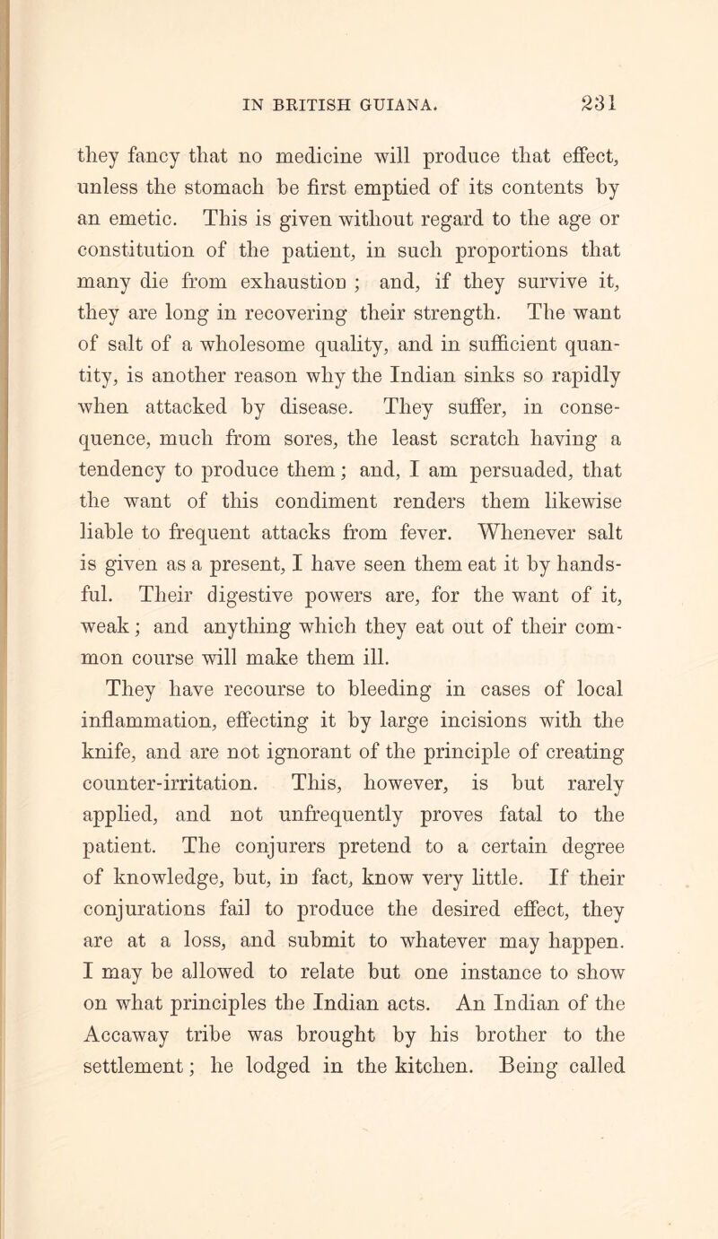 they fancy that no medicine will produce that effect, unless the stomach he first emptied of its contents by an emetic. This is given without regard to the age or constitution of the patient, in such proportions that many die from exhaustion ; and, if they survive it, they are long in recovering their strength. The want of salt of a wholesome quality, and in sufficient quan- tity, is another reason why the Indian sinks so rapidly when attacked by disease. They suffer, in conse- quence, much from sores, the least scratch having a tendency to produce them; and, I am persuaded, that the want of this condiment renders them likewise liable to frequent attacks from fever. Whenever salt is given as a present, I have seen them eat it by hands- ful. Their digestive powers are, for the want of it, weak; and anything which they eat out of their com- mon course will make them ill. They have recourse to bleeding in cases of local inflammation, effecting it by large incisions with the knife, and are not ignorant of the principle of creating counter-irritation. This, however, is hut rarely applied, and not unfrequently proves fatal to the patient. The conjurers pretend to a certain degree of knowledge, hut, in fact, know very little. If their conjurations fail to produce the desired effect, they are at a loss, and submit to whatever may happen. I may be allowed to relate but one instance to show on what principles the Indian acts. An Indian of the Accaway tribe was brought by his brother to the settlement; he lodged in the kitchen. Being called