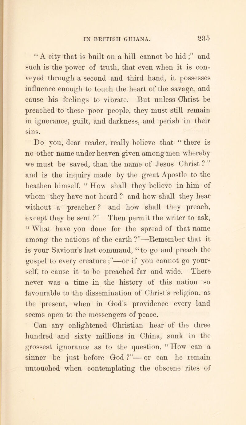 “ A city that is built on a hill cannot he hidand such is the power of truth, that even when it is con- veyed through a second and third hand, it possesses influence enough to touch the heart of the savage, and cause his feelings to vibrate. But unless Christ he preached to these poor people, they must still remain in ignorance, guilt, and darkness, and perish in their sins. Do you, dear reader, really believe that “ there is no other name under heaven given among men whereby we must be saved, than the name of Jesus Christ ? ” and is the inquiry made by the great Apostle to the heathen himself, “ How shall they believe in him of whom they have not heard ? and how shall they hear without a preacher ? and how shall they preach, except they he sent ?” Then permit the writer to ask, “ What have you done for the spread of that name among the nations of the earth ?”—B.emember that it is your Saviour’s last command, “to go and preach the gospel to every creature—or if you cannot go your- self, to cause it to he preached far and wide. There never was a time in the history of this nation so favourable to the dissemination of Christ’s religion, as the present, when in God’s providence every land seems open to the messengers of peace. Can any enlightened Christian hear of the three hundred and sixty millions in China, sunk in the grossest ignorance as to the question, “ How can a sinner be just before God ?”— or can he remain untouched when contemplating the obscene rites of
