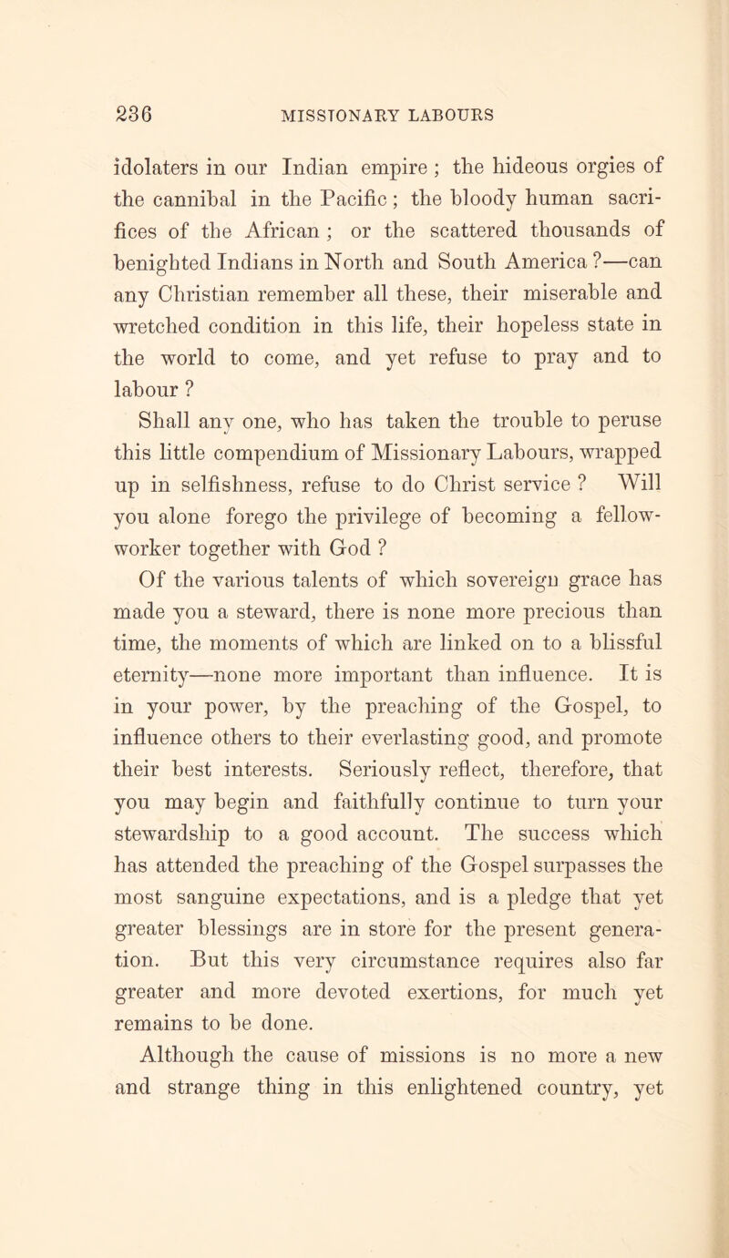 idolaters in our Indian empire ; the hideous orgies of the cannibal in the Pacific; the bloody human sacri- fices of the African ; or the scattered thousands of benighted Indians in North and South America ?—can any Christian remember all these, their miserable and wretched condition in this life, their hopeless state in the world to come, and yet refuse to pray and to labour ? Shall any one, who has taken the trouble to peruse this little compendium of Missionary Labours, wrapped up in selfishness, refuse to do Christ service ? Will you alone forego the privilege of becoming a fellow- worker together with God ? Of the various talents of which sovereign grace has made you a steward, there is none more precious than time, the moments of which are linked on to a blissful eternity—none more important than influence. It is in your power, by the preaching of the Gospel, to influence others to their everlasting good, and promote their best interests. Seriously reflect, therefore, that you may begin and faithfully continue to turn your stewardship to a good account. The success which has attended the preaching of the Gospel surpasses the most sanguine expectations, and is a pledge that yet greater blessings are in store for the present genera- tion. But this very circumstance requires also far greater and more devoted exertions, for much yet remains to he done. Although the cause of missions is no more a new and strange thing in this enlightened country, yet