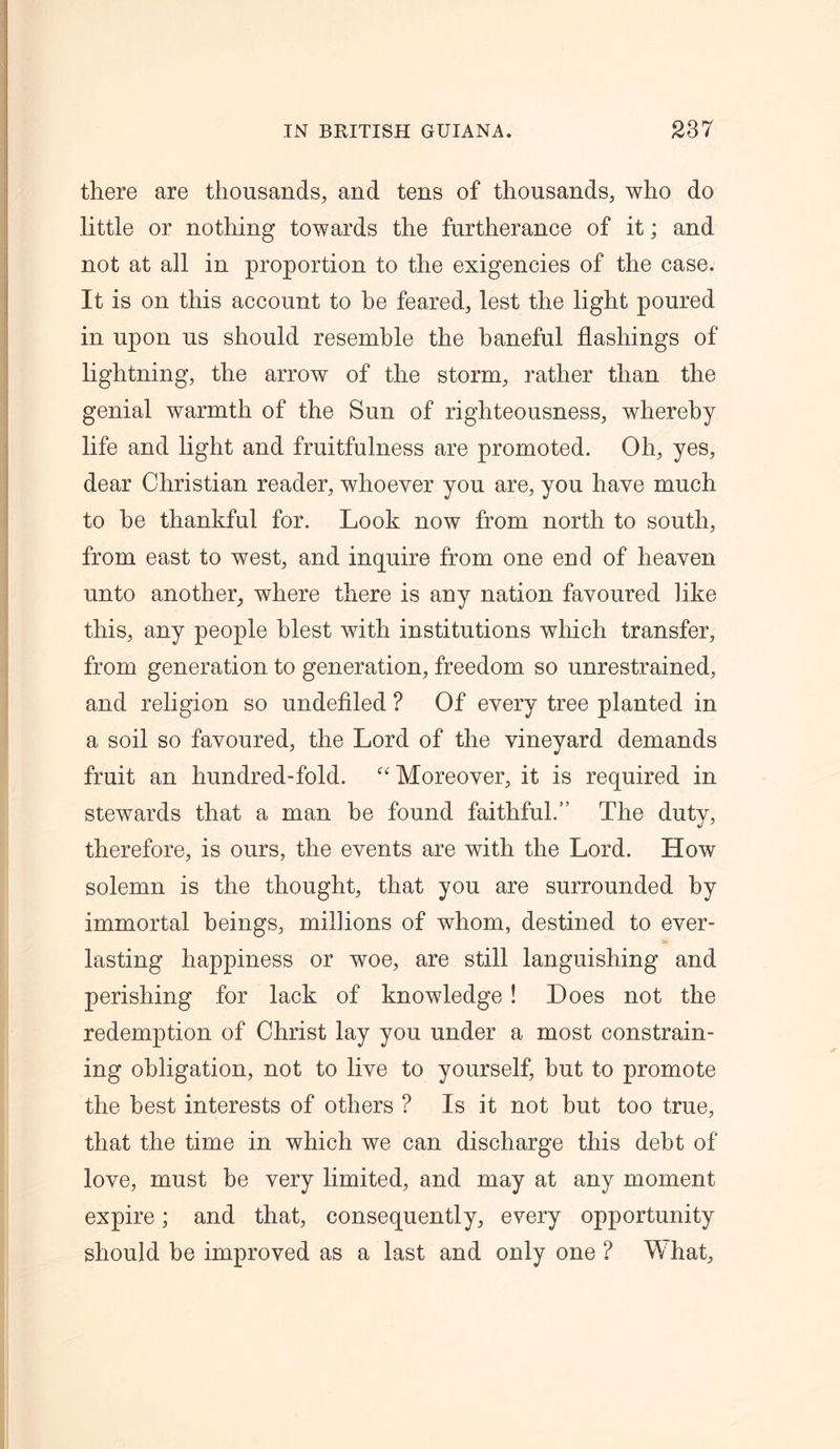 there are thousands, and tens of thousands, who do little or nothing towards the furtherance of it; and not at all in proportion to the exigencies of the case. It is on this account to be feared, lest the light poured in upon us should resemble the baneful flashings of lightning, the arrow of the storm, rather than the genial warmth of the Sun of righteousness, whereby life and light and fruitfulness are promoted. Oh, yes, dear Christian reader, whoever you are, you have much to be thankful for. Look now from north to south, from east to west, and inquire from one end of heaven unto another, where there is any nation favoured like this, any people blest with institutions which transfer, from generation to generation, freedom so unrestrained, and religion so undefiled ? Of every tree planted in a soil so favoured, the Lord of the vineyard demands fruit an hundred-fold. “Moreover, it is required in stewards that a man be found faithful.” The duty, therefore, is ours, the events are with the Lord. How solemn is the thought, that you are surrounded by immortal beings, millions of whom, destined to ever- lasting happiness or woe, are still languishing and perishing for lack of knowledge ! Does not the redemption of Christ lay you under a most constrain- ing obligation, not to live to yourself, but to promote the best interests of others ? Is it not hut too true, that the time in which we can discharge this debt of love, must be very limited, and may at any moment expire; and that, consequently, every opportunity should be improved as a last and only one ? Mhat,