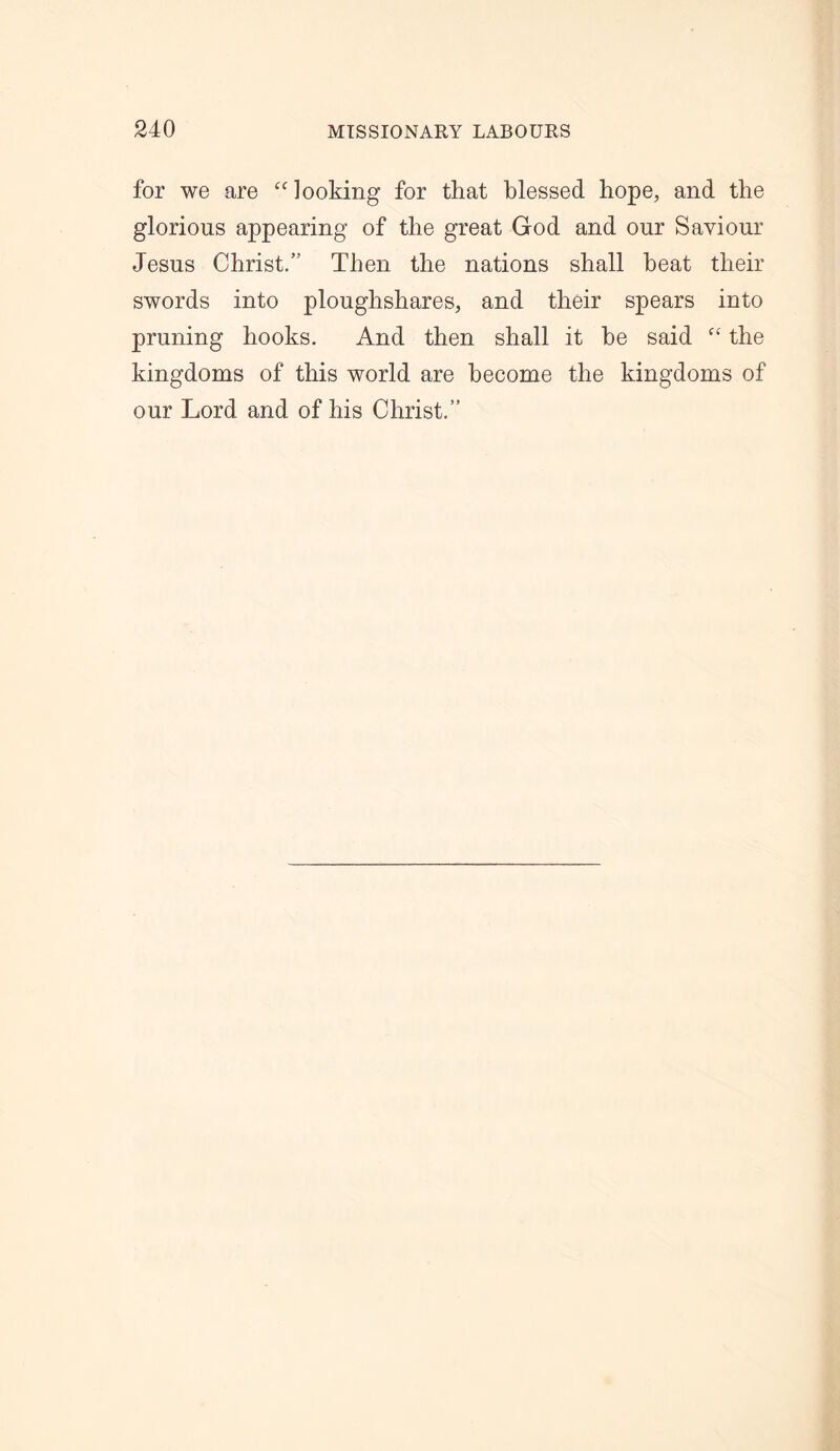 for we are “looking for that blessed hope, and the glorious appearing of the great God and our Saviour Jesus Christ.” Then the nations shall beat their swords into ploughshares, and their spears into pruning hooks. And then shall it be said “ the kingdoms of this world are become the kingdoms of our Lord and of his Christ.”