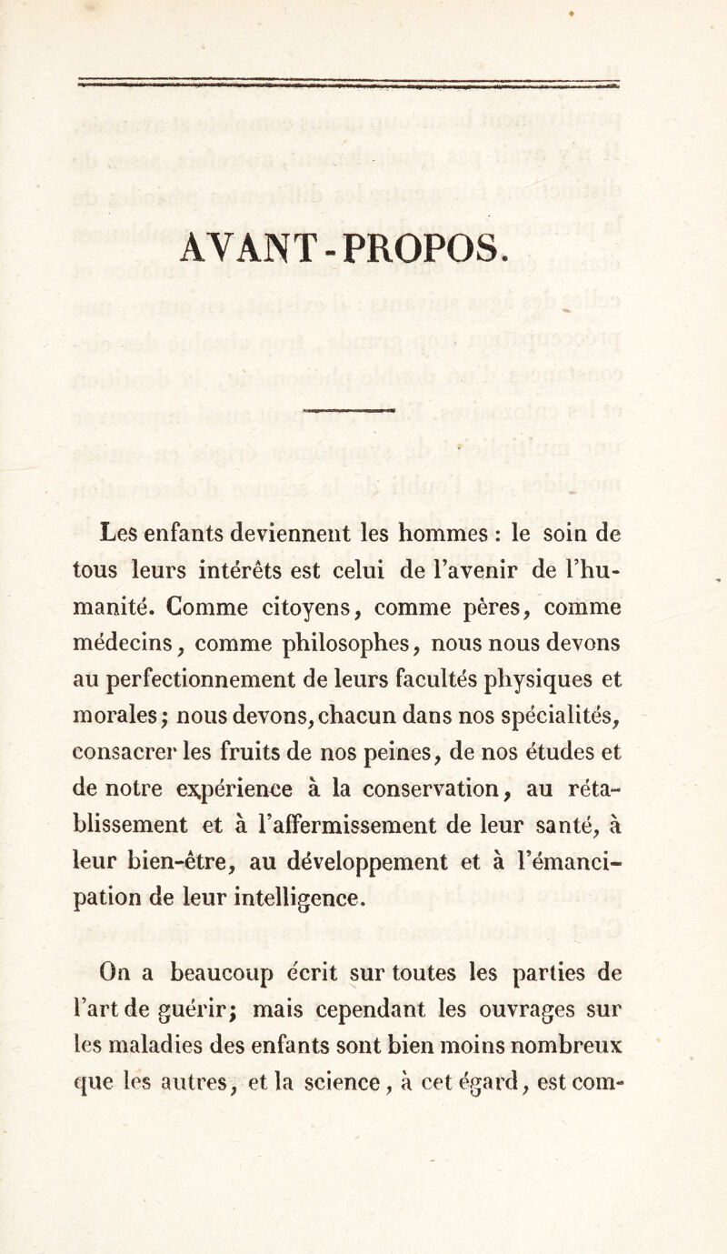 AYANT-PROPOS. Les enfants deviennent les hommes : le soin de tous leurs intérêts est celui de l’avenir de l’hu- manité. Gomme citoyens, comme pères, comme médecins, comme philosophes, nous nous devons au perfectionnement de leurs facultés physiques et morales ; nous devons, chacun dans nos spécialités, consacrer les fruits de nos peines, de nos études et de notre expérience à la conservation, au réta- blissement et à raffermissement de leur santé, à leur bien-être, au développement et à l’émanci- pation de leur intelligence. On a beaucoup écrit sur toutes les parties de l’art de guérir; mais cependant les ouvrages sur les maladies des enfants sont bien moins nombreux que les autres, et la science, à cet égard, estcom-